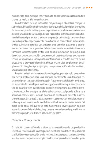 problemas en la propiedad intelectual y la ciencia • 71
cios de este país, hay que tener cuidado con respecto a la localidad en
la que se realizará la investigación.
Los derechos de uso razonable propician que el control completo
sobre la publicación sea imposible, dado que el titular de los derechos
de autor no puede evitar que otra persona reproduzca un extracto o
incluya una cita de su trabajo. El uso razonable significa que todos tie-
nen la libertad para citar o extraer un pasaje del trabajo de otros has-
ta cierto punto, especialmente para hacer un comentario, refutación,
crítica o, incluso parodia. Los autores que usen las palabras o expre-
siones de otros, por supuesto, deben tener cuidado de atribuir correc-
tamente la fuente para evitar una posible acusación de plagio. Los
derechos de autor también pueden cubrir presentaciones y otros ma-
teriales expositivos, incluyendo conferencias y charlas acerca de un
programa o proyecto científico, si esos materiales se plasman en al-
gún medio tangible (por ejemplo, una presentación de diapositivas,
una grabación, etcétera).
Pueden existir otras excepciones legales, por ejemplo puede ha-
ber cierta protección para una persona que levante una denuncia re-
lacionada con la exposición de algún fraude u otra falta; sin embargo,
en ausencia de tales leyes, los investigadores tienen que ser conscien-
tes de cuándo y en qué medida pueden infringir una patente o dere-
cho de autor. Por otra parte, el derecho contractual puede aplicarse a
secretos comerciales, incluso cuando no exista una patente o dere-
cho de autor. Si se está trabajando con secretos comerciales, es pro-
bable que un acuerdo de confidencialidad fuese firmado antes del
inicio de la obra; así que si se está haciendo la investigación bajo un
acuerdo de confidencialidad, hay que ser consciente de que el incum-
plimiento puede resultar en sanciones penales.
Ciencia y Competencia
En relación con el ethos de la ciencia, las cuestiones de propiedad in-
telectual relativas a la investigación científica no deben obstaculizar
la difusión y reproducción de la misma. Sin apertura, la ciencia y sus
instituciones no pueden cumplir con los principios de comunidad y es-
 