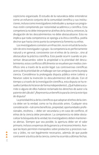 72
cepticismo organizado. El estudio de la naturaleza debe entenderse
como un esfuerzo conjunto de la comunidad científica y sus institu-
ciones, incluso como investigadores individuales y aunque sus progra-
mas estén compitiendo por notoriedad académica y científica. Esta
competencia no debe interponerse al ethos de la ciencia; entonces, la
divulgación de los descubrimientos no debe obstaculizarse. Esto no
implica que toda competencia se oponga a la ética científica, podría
decirse que hasta cierto punto la competencia fomenta su ethos.
Los investigadores cometen un infracción, no en virtud de la exclu-
sión de otro investigador o grupo –la competencia es perfectamente
natural y en general, consistente con el ethos de la ciencia–, sino al
obstaculizar la práctica científica. Esto puede ocurrir cuando se pre-
sentan desacuerdos sobre la propiedad o la prioridad del descu-
brimiento; estos conflictos difícilmente se resuelven por medios cien-
tíficos sino a través de la acción legal. Las controversias científicas
acerca de la prioridad de un hallazgo son tan antiguas como la propia
ciencia. Considérese la prolongada disputa pública entre Leibniz y
Newton sobre la invención (o descubrimiento) del cálculo. Con el
tiempo y a través de la investigación científica, esta disputa se ha re-
suelto(amboslohicierondeformaindependiente).¿Quéhubieraocu-
rrido si alguno de ellos hubiese reclamado los derechos de autor o la
patente del cálculo? ¿Representa un beneficio para la ciencia este tipo
de disputa?
La prioridad ética de los científicos que adoptan el ethos de la cien-
cia debe ser la verdad, como se ha discutido antes. Cualquier otra
consideración –tal como beneficios, propiedad, oportunidades profe-
sionales, etcétera. – debe ser secundaria y en caso de conflicto, el
ethos de la ciencia debe prevalecer. La competencia no debe obsta-
culizar la búsqueda de la verdad, los investigadores deben mantener-
se alertas. Siempre que sea posible, la apertura debe ser el valor
primario, incluso a expensas de la ganancia y el reconocimiento. Aun-
que las leyes permiten monopolios sobre productos y procesos nue-
vos y útiles, no son legalmente necesarios, además de que puede
contravenir a la ética de la ciencia, como ha ocurrido a últimas fechas.
 