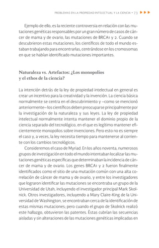 problemas en la propiedad intelectual y la ciencia • 73
Ejemplo de ello, es la reciente controversia en relación con las mu-
tacionesgenéticasresponsablesporungrannúmerodecasosdecán-
cer de mama y de ovario, las mutaciones de BRCA1 y 2. Cuando se
descubrieron estas mutaciones, los científicos de todo el mundo es-
taban trabajando para encontrarlas, centrándose en los cromosomas
en que se habían identificado mutaciones importantes.
Naturaleza vs. Artefactos: ¿Los monopolios
y el ethos de la ciencia?
La intención detrás de la ley de propiedad intelectual en general es
crear un incentivo para la creatividad y la invención. La ciencia básica
normalmente se centra en el descubrimiento y –como se mencionó
anteriormente– los científicosdebenpreocuparseprincipalmentepor
la investigación de la naturaleza y sus leyes. La ley de propiedad
intelectual normalmente intenta mantener el dominio propio de la
ciencia separado del tecnológico, en el que es legítimo mantener efi-
cientemente monopolios sobre invenciones. Pero esto no es siempre
el caso y, a veces, la ley necesita tiempo para mantenerse al corrien-
te con los cambios tecnológicos.
Consideremos el caso de Myriad. En los años noventa, numerosos
grupos deinvestigaciónentodoelmundointentaban localizarlas mu-
tacionesgenéticasespecíficasquedeterminabanlaincidenciadecán-
cer de mama y de ovario. Los genes BRCA1 y 2 fueron finalmente
identificados como el sitio de una mutación común con una alta co-
rrelación de cáncer de mama y de ovario, y entre los investigadores
que lograron identificar las mutaciones se encontraba un grupo de la
Universidad de Utah, incluyendo el investigador principal Mark Skol-
nick. Otros investigadores, incluyendo a Mary Claire-King de la Uni-
versidad de Washington, se encontraban cerca de la identificación de
estas mismas mutaciones; pero cuando el grupo de Skolnick realizó
este hallazgo, obtuvieron las patentes. Éstas cubrían las secuencias
aisladas y sin alteraciones de las mutaciones genéticas implicadas en
 