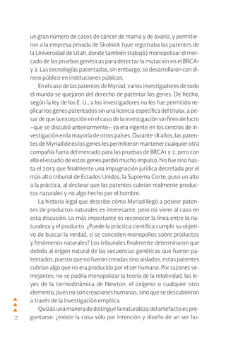74
un gran número de casos de cáncer de mama y de ovario, y permitie-
ron a la empresa privada de Skolnick (que registraba las patentes de
la Universidad de Utah, donde también trabajó) monopolizar el mer-
cado de las pruebas genéticas para detectar la mutación en el BRCA1
y 2. Las tecnologías patentadas, sin embargo, se desarrollaron con di-
nero público en instituciones públicas.
En el caso de las patentes de Myriad, varios investigadores de todo
el mundo se quejaron del derecho de patentar los genes. De hecho,
según la ley de los E. U., a los investigadores no les fue permitido re-
plicar los genes patentados sin una licencia específica del titular, a pe-
sar de que la excepción en el caso de la investigación sin fines de lucro
–que se discutió anteriormente– ya era vigente en los centros de in-
vestigación en la mayoría de otros países. Durante 18 años, las paten-
tes de Myriad de estos genes les permitieron mantener cualquier otra
compañía fuera del mercado para las pruebas de BRCA1 y 2, pero con
ello el estudio de estos genes perdió mucho impulso. No fue sino has-
ta el 2013 que finalmente una impugnación jurídica decretada por el
más alto tribunal de Estados Unidos, la Suprema Corte, puso un alto
a la práctica, al declarar que las patentes cubrían realmente produc-
tos naturales y no algo hecho por el hombre.
La historia legal que describe cómo Myriad llegó a poseer paten-
tes de productos naturales es interesante, pero no viene al caso en
esta discusión. Lo más importante es reconocer la línea entre la na-
turaleza y el producto. ¿Puede la práctica científica cumplir su objeti-
vo de buscar la verdad, si se conceden monopolios sobre productos
y fenómenos naturales? Los tribunales finalmente determinaron que
debido al origen natural de las secuencias genéticas que fueron pa-
tentados, puesto que no fueron creadas sino aislados, estas patentes
cubrían algo que no era producido por el ser humano. Por razones se-
mejantes, no se podría monopolizar la teoría de la relatividad, las le-
yes de la termodinámica de Newton, el oxígeno o cualquier otro
elemento, pues no son creaciones humanas, sino que se descubrieron
a través de la investigación empírica.
Quizás una manera de distinguir la naturaleza del artefacto es pre-
guntarse: ¿existe la cosa sólo por intención y diseño de un ser hu-​
 