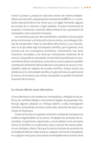 problemas en la propiedad intelectual y la ciencia • 75
mano? Las leyes y productos naturales existen de manera indepen-
diente a la intención, al igual que las mutaciones de BRCA1 y 2. La evo-
lución natural los llevó a ser como son y, en algún momento, alguien
las extrajo de su entorno y logró aislarlas. Si quiere incentivarse la
creación e innovación, entonces deben limitarse las concesiones de
monopolios a las creaciones humanas.
Los incentivos para los descubrimientos científicos forman parte
de las instituciones y el ethos de la ciencia misma, sin embargo el de-
seo de comprender mejor la naturaleza del universo y sus mecanis-
mos es lo que debe regir la búsqueda científica, por lo general, sin la
promesa de una recompensa económica. Ciertamente, hay otros
incentivos vinculados a las diversas instituciones modernas de la
ciencia, incluyendo la notoriedad, el crecimiento profesional, el reco-
nocimiento de los compañeros, entre otros y estos aspectos también
contribuyen al fomento del estudio de la naturaleza sin recurrir a mo-
nopolios sobre los objetos de estudio científico. Incluso existe una
tendencia en la comunidad científica en general hacia la apertura de
la ciencia, al reconocer que ciertos monopolios se pueden interponer
al avance de la ciencia.
La ciencia abierta como alternativa
Como alternativa a las tendencias monopolistas, reflejada en las po-
líticas de confidencialidad y mecanismos legales de propiedad inte-
lectual, algunos adoptan un enfoque abierto a toda investigación
científica, evitando los secretos comerciales, derechos de autor y pa-
tentes en el proceso.
Como se ha visto en capítulos anteriores, la falta de transparencia
conlleva irregularidades en la ciencia. Al adoptar los principios de co-
munidad, escepticismo organizado y universalidad como principios
éticos, el científico se compromete a dar a conocer de manera abier-
ta sus métodos y datos. Para que la ciencia funcione de acuerdo con
el modelo de Merton, debe evitarse cualquier intento de monopolizar
en cualquier nivel, pues contraviene irremediablemente al ethos de la
 