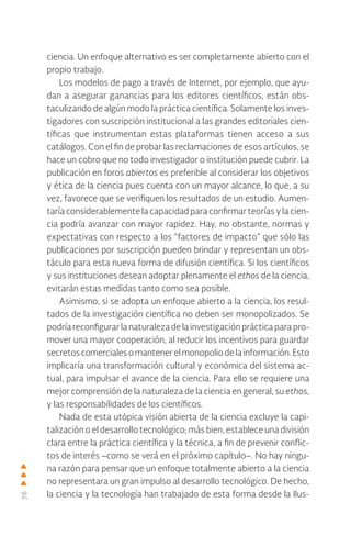 76
ciencia. Un enfoque alternativo es ser completamente abierto con el
propio trabajo.
Los modelos de pago a través de Internet, por ejemplo, que ayu-
dan a asegurar ganancias para los editores científicos, están obs-
taculizando de algún modo la práctica científica. Solamente los inves-
tigadores con suscripción institucional a las grandes editoriales cien-
tíficas que instrumentan estas plataformas tienen acceso a sus
catálogos. Con el fin de probar las reclamaciones de esos artículos, se
hace un cobro que no todo investigador o institución puede cubrir. La
publicación en foros abiertos es preferible al considerar los objetivos
y ética de la ciencia pues cuenta con un mayor alcance, lo que, a su
vez, favorece que se verifiquen los resultados de un estudio. Aumen-
taría considerablemente la capacidad para confirmar teorías y la cien-
cia podría avanzar con mayor rapidez. Hay, no obstante, normas y
expectativas con respecto a los “factores de impacto” que sólo las
publicaciones por suscripción pueden brindar y representan un obs-
táculo para esta nueva forma de difusión científica. Si los científicos
y sus instituciones desean adoptar plenamente el ethos de la ciencia,
evitarán estas medidas tanto como sea posible.
Asimismo, si se adopta un enfoque abierto a la ciencia, los resul-
tados de la investigación científica no deben ser monopolizados. Se
podría reconfigurar la naturaleza de la investigación práctica para pro-
mover una mayor cooperación, al reducir los incentivos para guardar
secretoscomercialesomantenerelmonopoliodelainformación.Esto
implicaría una transformación cultural y económica del sistema ac-
tual, para impulsar el avance de la ciencia. Para ello se requiere una
mejor comprensión de la naturaleza de la ciencia en general, su ethos,
y las responsabilidades de los científicos.
Nada de esta utópica visión abierta de la ciencia excluye la capi-
talización o el desarrollo tecnológico; más bien, establece una división
clara entre la práctica científica y la técnica, a fin de prevenir conflic-
tos de interés –como se verá en el próximo capítulo–. No hay ningu-
na razón para pensar que un enfoque totalmente abierto a la ciencia
no representara un gran impulso al desarrollo tecnológico. De hecho,
la ciencia y la tecnología han trabajado de esta forma desde la Ilus-
 