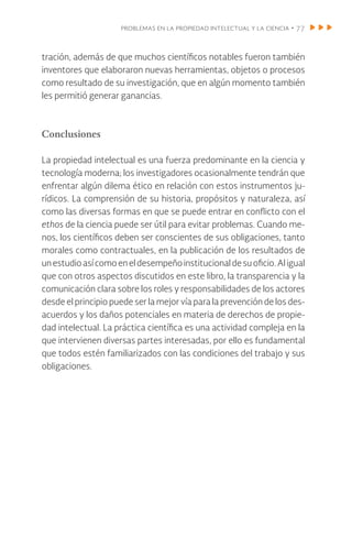problemas en la propiedad intelectual y la ciencia • 77
tración, además de que muchos científicos notables fueron también
inventores que elaboraron nuevas herramientas, objetos o procesos
como resultado de su investigación, que en algún momento también
les permitió generar ganancias.
Conclusiones
La propiedad intelectual es una fuerza predominante en la ciencia y
tecnología moderna; los investigadores ocasionalmente tendrán que
enfrentar algún dilema ético en relación con estos instrumentos ju-
rídicos. La comprensión de su historia, propósitos y naturaleza, así
como las diversas formas en que se puede entrar en conflicto con el
ethos de la ciencia puede ser útil para evitar problemas. Cuando me-
nos, los científicos deben ser conscientes de sus obligaciones, tanto
morales como contractuales, en la publicación de los resultados de
unestudioasícomoeneldesempeñoinstitucionaldesuoficio.Aligual
que con otros aspectos discutidos en este libro, la transparencia y la
comunicación clara sobre los roles y responsabilidades de los actores
desde el principio puede ser la mejor vía para la prevención de los des-
acuerdos y los daños potenciales en materia de derechos de propie-
dad intelectual. La práctica científica es una actividad compleja en la
que intervienen diversas partes interesadas, por ello es fundamental
que todos estén familiarizados con las condiciones del trabajo y sus
obligaciones.
 
