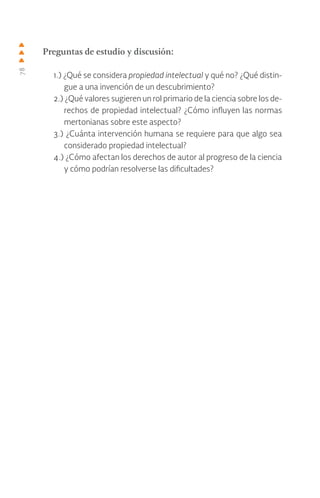 78
Preguntas de estudio y discusión:
1.) ¿Qué se considera propiedad intelectual y qué no? ¿Qué distin-
gue a una invención de un descubrimiento?
2.) ¿Qué valores sugieren un rol primario de la ciencia sobre los de-
rechos de propiedad intelectual? ¿Cómo influyen las normas
mertonianas sobre este aspecto?
3.) ¿Cuánta intervención humana se requiere para que algo sea
considerado propiedad intelectual?
4.) ¿Cómo afectan los derechos de autor al progreso de la ciencia
y cómo podrían resolverse las dificultades?
 