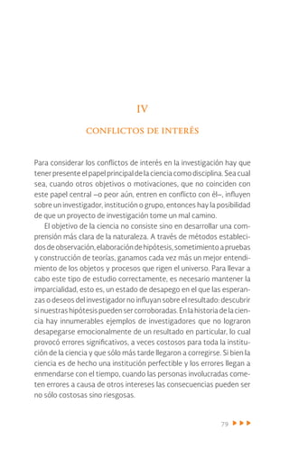 79
IV
conflictos de interés
Para considerar los conflictos de interés en la investigación hay que
tener presente el papel principal de la ciencia como disciplina. Sea cual
sea, cuando otros objetivos o motivaciones, que no coinciden con
este papel central –o peor aún, entren en conflicto con él–, influyen
sobre un investigador, institución o grupo, entonces hay la posibilidad
de que un proyecto de investigación tome un mal camino.
El objetivo de la ciencia no consiste sino en desarrollar una com-
prensión más clara de la naturaleza. A través de métodos estableci-
dosdeobservación,elaboracióndehipótesis,sometimientoapruebas
y construcción de teorías, ganamos cada vez más un mejor entendi-
miento de los objetos y procesos que rigen el universo. Para llevar a
cabo este tipo de estudio correctamente, es necesario mantener la
imparcialidad, esto es, un estado de desapego en el que las esperan-
zas o deseos del investigador no influyan sobre el resultado: descubrir
sinuestrashipótesispuedensercorroboradas.Enlahistoriadelacien-
cia hay innumerables ejemplos de investigadores que no lograron
desapegarse emocionalmente de un resultado en particular, lo cual
provocó errores significativos, a veces costosos para toda la institu-
ción de la ciencia y que sólo más tarde llegaron a corregirse. Si bien la
ciencia es de hecho una institución perfectible y los errores llegan a
enmendarse con el tiempo, cuando las personas involucradas come-
ten errores a causa de otros intereses las consecuencias pueden ser
no sólo costosas sino riesgosas.
 