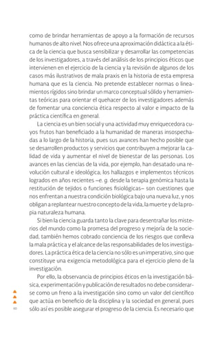 8
como de brindar herramientas de apoyo a la formación de recursos
humanos de alto nivel. Nos ofrece una aproximación didáctica a la éti-
ca de la ciencia que busca sensibilizar y desarrollar las competencias
de los investigadores, a través del análisis de los principios éticos que
intervienen en el ejercicio de la ciencia y la revisión de algunos de los
casos más ilustrativos de mala praxis en la historia de esta empresa
humana que es la ciencia. No pretende establecer normas o linea-
mientos rígidos sino brindar un marco conceptual sólido y herramien-
tas teóricas para orientar el quehacer de los investigadores además
de fomentar una conciencia ética respecto al valor e impacto de la
práctica científica en general.
La ciencia es un bien social y una actividad muy enriquecedora cu-
yos frutos han beneficiado a la humanidad de maneras insospecha-
das a lo largo de la historia, pues sus avances han hecho posible que
se desarrollen productos y servicios que contribuyen a mejorar la ca-
lidad de vida y aumentar el nivel de bienestar de las personas. Los
avances en las ciencias de la vida, por ejemplo, han desatado una re-
volución cultural e ideológica; los hallazgos e implementos técnicos
logrados en años recientes –e. g. desde la terapia genómica hasta la
restitución de tejidos o funciones fisiológicas– son cuestiones que
nos enfrentan a nuestra condición biológica bajo una nueva luz, y nos
obligan a replantear nuestro concepto de la vida, la muerte y de la pro-
pia naturaleza humana.
Si bien la ciencia guarda tanto la clave para desentrañar los miste-
rios del mundo como la promesa del progreso y mejoría de la socie-
dad, también hemos cobrado conciencia de los riesgos que conlleva
la mala práctica y el alcance de las responsabilidades de los investiga-
dores. La práctica ética de la ciencia no sólo es un imperativo, sino que
constituye una exigencia metodológica para el ejercicio pleno de la
investigación.
Por ello, la observancia de principios éticos en la investigación bá-
sica,experimentaciónypublicaciónderesultadosnodebeconsiderar-
se como un freno a la investigación sino como un valor del científico
que actúa en beneficio de la disciplina y la sociedad en general, pues
sólo así es posible asegurar el progreso de la ciencia. Es necesario que
 