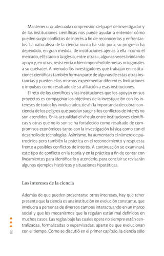 80
Mantener una adecuada comprensión del papel del investigador y
de las instituciones científicas nos puede ayudar a entender cómo
pueden surgir conflictos de interés a fin de reconocerlos y enfrentar-
los. La naturaleza de la ciencia nunca ha sido pura, su progreso ha
dependido, en gran medida, de instituciones ajenas a ella –como el
mercado, el Estado o la iglesia, entre otras–, algunas veces brindando
apoyo y, en otras, resistencia o bien imponiéndole metas ortogonales
a su quehacer. A menudo los investigadores que trabajan en institu-
ciones científicas tambiénformanpartedealgunasdeestasotras ins-
tancias y pueden ellos mismos experimentar diferentes limitaciones
o impulsos como resultado de su afiliación a esas instituciones.
El reto de los científicos y las instituciones que los apoyan en sus
proyectos es compaginar los objetivos de la investigación con los in-
tereses detodos losinvolucrados;deahílaimportanciadecobrarcon-
ciencia de los peligros que puedan surgir si los conflictos de interés no
son atendidos. En la actualidad el vínculo entre instituciones científi-
cas y otras que no lo son se ha fortalecido como resultado de com-
promisos económicos tanto con la investigación básica como con el
desarrollo de tecnologías. Asimismo, ha aumentado el número de pa-
trocinios pero también la práctica en el reconocimiento y respuesta
frente a posibles conflictos de interés. A continuación se examinará
este tipo de conflicto en la teoría y en la práctica a fin de contar con
lineamientos para identificarlo y atenderlo; para concluir se revisarán
algunos ejemplos históricos y situaciones hipotéticas.
Los intereses de la ciencia
Además de que pueden presentarse otros intereses, hay que tener
presente que la ciencia es una institución en evolución constante, que
involucra a personas de diversos campos interactuando en un marco
social y que los mecanismos que la regulan están mal definidos en
muchos casos. Las reglas bajo las cuales opera no siempre están cen-
tralizadas, formalizadas o supervisadas, aparte de que evolucionan
con el tiempo. Como se discutió en el primer capítulo, la ciencia sólo
 