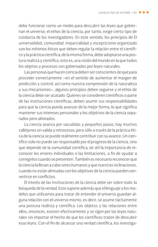conflictos de interés • 81
debe funcionar como un medio para descubrir las leyes que gobier-
nan el universo; el ethos de la ciencia, por tanto, exige cierto tipo de
conducta de los investigadores. En este sentido, los principios de El
universalidad, comunidad, imparcialidad y escepticismo organizado
son los mínimos éticos que deben regular la relación entre el científi-
coyla práctica científica;delamismaforma,debeadoptarseunapos-
tura realista y científica, esto es, una visión del mundo en la que todos
los objetos y procesos son gobernados por leyes naturales.
Las personas que hacen ciencia deben ser conscientes de que para
proceder correctamente –en el sentido de aumentar el margen de
predicción y control, así como nuestra comprensión de la naturaleza
y sus mecanismos–, algunos principios deben seguirse y el ethos de
la ciencia debe ser acatado. Quienes se consideren científicos o parte
de las instituciones científicas, deben asumir sus responsabilidades
para que la ciencia pueda avanzar de la mejor forma, lo que significa
mantener sus intereses personales y los objetivos de la ciencia sepa-
rados pero alineados.
La ciencia avanza por sacudidas y pequeños pasos, hay muchos
callejones sin salida y retrocesos, pero sólo a través de la práctica éti-
ca de la ciencia se puede realmente contribuir con su avance. Un cien-
tífico solo no puede ser responsable por el progreso de la ciencia, sino
que depende de la comunidad científica; de ahí la importancia de re-
conocer los errores individuales o las limitaciones, a fin de ayudar a
corregirlos cuandosepresenten.Tambiénesnecesarioreconocerque
la ciencia la llevan a cabo seres humanos y que nuestras inclinaciones,
cuando no están alineadas con los objetivos de la ciencia pueden con-
vertirse en conflictos.
El interés de las instituciones de la ciencia debe ser sobre todo: la
búsqueda de la verdad. Esto supone además que el lenguaje y los mo-
delos que utilizamos para tratar de entender el universo guardan al-
guna relación con el universo mismo, es decir, se asume tácitamente
una postura realista y científica. Los objetos y las relaciones entre
ellos, entonces, existen efectivamente y se rigen por las leyes natu-
rales sin importar el hecho de que los científicos traten de descubrir
esas leyes. Con el fin de alcanzar una verdad científica, los investiga-
 