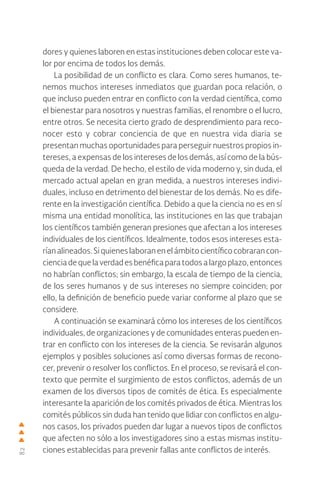 82
dores y quienes laboren en estas instituciones deben colocar este va-
lor por encima de todos los demás.
La posibilidad de un conflicto es clara. Como seres humanos, te-
nemos muchos intereses inmediatos que guardan poca relación, o
que incluso pueden entrar en conflicto con la verdad científica, como
el bienestar para nosotros y nuestras familias, el renombre o el lucro,
entre otros. Se necesita cierto grado de desprendimiento para reco-
nocer esto y cobrar conciencia de que en nuestra vida diaria se
presentan muchas oportunidades para perseguir nuestros propios in-
tereses, a expensas de los intereses de los demás, así como de la bús-
queda de la verdad. De hecho, el estilo de vida moderno y, sin duda, el
mercado actual apelan en gran medida, a nuestros intereses indivi-
duales, incluso en detrimento del bienestar de los demás. No es dife-
rente en la investigación científica. Debido a que la ciencia no es en sí
misma una entidad monolítica, las instituciones en las que trabajan
los científicos también generan presiones que afectan a los intereses
individuales de los científicos. Idealmente, todos esos intereses esta-
ríanalineados.Siquieneslaboranenelámbitocientíficocobraran con-
cienciadequelaverdadesbenéficaparatodosalargoplazo,entonces
no habrían conflictos; sin embargo, la escala de tiempo de la ciencia,
de los seres humanos y de sus intereses no siempre coinciden; por
ello, la definición de beneficio puede variar conforme al plazo que se
considere.
A continuación se examinará cómo los intereses de los científicos
individuales, de organizaciones y de comunidades enteras pueden en-
trar en conflicto con los intereses de la ciencia. Se revisarán algunos
ejemplos y posibles soluciones así como diversas formas de recono-
cer, prevenir o resolver los conflictos. En el proceso, se revisará el con-
texto que permite el surgimiento de estos conflictos, además de un
examen de los diversos tipos de comités de ética. Es especialmente
interesante la aparición de los comités privados de ética. Mientras los
comités públicos sin duda han tenido que lidiar con conflictos en algu-
nos casos, los privados pueden dar lugar a nuevos tipos de conflictos
que afecten no sólo a los investigadores sino a estas mismas institu-
ciones establecidas para prevenir fallas ante conflictos de interés.
 