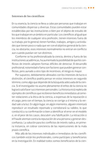 conflictos de interés • 83
Intereses de los científicos
En su esencia, la ciencia se lleva a cabo por personas que trabajan en
comunidades dispersas y diversas. Estas comunidades pueden estar
establecidas por las instituciones o bien por el objeto de estudio de
los que trabajan en un ámbito en particular. Los científicos al igual que
los miembros de cualquier otra profesión, tienen intereses fuera de
su trabajo; por lo general, tienen familias, trabajos, amigos y activida-
des que tienen poco o nada que ver con el objetivo general de la cien-
cia; no obstante, esos intereses normalmente no entran en conflicto
aun cuando puedan ser tan distintos.
Conforme se ha profesionalizado la ciencia, dentro y fuera de las
institucionesacadémicas,haaumentadolaposibilidaddequeloscon-
flictos de interés adopten formas difíciles de detectar. El desarrollo
profesional, notoriedad o fama son factores que pueden generar con-
flictos, pero aunado a otro tipo de incentivos, el riesgo es mayor.
Por supuesto, debidamente alineados con los intereses de lucro o
distinción, el científico podría pensar en estos intereses en segundo
término, como algo que depende de la búsqueda adecuada de la cien-
cia. Si el investigador no asume plenamente el ethos de la ciencia no
logrará satisfacer sus intereses personales. La historia está repleta de
ejemplos de científicos que recibieron beneficios inmediatos al come-
ter violaciones a la ética de la ciencia, a expensas de la reputación o
el cargo; pero con el tiempo, la ciencia se corrige a sí misma y la ver-
dad sale a la luz. En algún lugar, en algún momento, alguien intentará
reproducir un resultado reportado y corroborará su validez, lo que
conducirá a su confirmación o bien a identificar el error en el modelo
o, en el peor de los casos, descubrir una falsificación. La retracción o
el fraude atentan contra la reputación de una persona y generan des-
confianza. La solución para los conflictos de interés radica, en prime-
ra instancia, en cobrar conciencia de las repercusiones de la mala
praxis científica.
Más allá de los intereses individuales e inmediatos de los científi-
cos también están los profesionales, como partícipes y beneficiarios
en la investigación. En realidad todos somos beneficiarios de la cien-
 