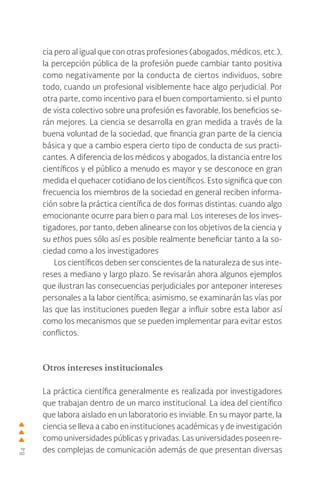 84
cia pero al igual que con otras profesiones (abogados, médicos, etc.),
la percepción pública de la profesión puede cambiar tanto positiva
como negativamente por la conducta de ciertos individuos, sobre
todo, cuando un profesional visiblemente hace algo perjudicial. Por
otra parte, como incentivo para el buen comportamiento, si el punto
de vista colectivo sobre una profesión es favorable, los beneficios se-
rán mejores. La ciencia se desarrolla en gran medida a través de la
buena voluntad de la sociedad, que financia gran parte de la ciencia
básica y que a cambio espera cierto tipo de conducta de sus practi-
cantes. A diferencia de los médicos y abogados, la distancia entre los
científicos y el público a menudo es mayor y se desconoce en gran
medida el quehacer cotidiano de los científicos. Esto significa que con
frecuencia los miembros de la sociedad en general reciben informa-
ción sobre la práctica científica de dos formas distintas: cuando algo
emocionante ocurre para bien o para mal. Los intereses de los inves-
tigadores, por tanto, deben alinearse con los objetivos de la ciencia y
su ethos pues sólo así es posible realmente beneficiar tanto a la so-
ciedad como a los investigadores
Los científicos deben ser conscientes de la naturaleza de sus inte-
reses a mediano y largo plazo. Se revisarán ahora algunos ejemplos
que ilustran las consecuencias perjudiciales por anteponer intereses
personales a la labor científica; asimismo, se examinarán las vías por
las que las instituciones pueden llegar a influir sobre esta labor así
como los mecanismos que se pueden implementar para evitar estos
conflictos.
Otros intereses institucionales
La práctica científica generalmente es realizada por investigadores
que trabajan dentro de un marco institucional. La idea del científico
que labora aislado en un laboratorio es inviable. En su mayor parte, la
ciencia se lleva a cabo en instituciones académicas y de investigación
como universidades públicas y privadas. Las universidades poseen re-
des complejas de comunicación además de que presentan diversas
 