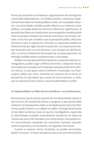 conflictos de interés • 85
formas de asociación con empresas, organizaciones de investigación
y desarrollo independientes, con fondos privados y empresas coope-
rativas financiadas con fondos públicos, todas con sus propios intere-
ses. Las universidades también pueden diferir en sus intereses, entre
públicas y privadas podemos encontrar diferencias significativas. El
personal que labora en instalaciones de investigación también puede
tener sus propios intereses así como los inversores y accionistas. Au-
nado a esto hay que considerar que la percepción pública afecta los
términos en que se realizan los contratos, la cual puede modificarse
drásticamente por algún estudio en particular. Las corporaciones de-
ben responder ante sus inversionistas y sus consejos de administra-
ción. La ciencia ciertamente forma parte de sus preocupaciones, sin
embargo también tienen consideraciones a corto plazo.
Debido a la naturaleza del financiamiento y la presión sobre los in-
vestigadores, pueden surgir conflictos de interés y violaciones éticas.
Un estudio que no produzca el resultado esperado puede tener efec-
tos nocivos a corto plazo sobre el anfitrión o financiador. Los finan-
ciadores deben, por tanto, mantener los intereses de la ciencia en
perspectiva; lo cual implica que, a pesar de otros intereses, su enfo-
que se concentrará en la ciencia y asumirá plenamente su ethos.
La imparcialidad: un deber de los científicos y sus instituciones
Reconocemos que la ciencia procede de una determinada manera y
que la forma de considerarla afecta su progreso. Cada estudio debe
realizarse sin presupuestos sobre su resultado puesto que esto fácil-
mente puede conducir a un callejón sin salida. A lo largo de la historia
se han dado numerosos casos en que los investigadores, esperando
un determinado resultado, erróneamente interpretan los datos de
manera que sean más favorable a sus expectativas; esto puede ocu-
rrir inocentemente impulsado por emociones humanas naturales
como la esperanza y el entusiasmo, sin segundas intenciones.
Cuando se esperan ciertos resultados, es posible encontrarlos
donde no existen. Un buen ejemplo de esto es la controversia de los
 