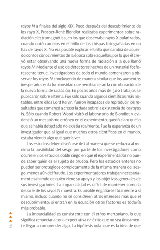 86
rayos N a finales del siglo XIX. Poco después del descubrimiento de
los rayo X, Prosper-René Blondlot realizaba experimentos sobre ra-
diación electromagnética, en los que observaba rayos X polarizados,
cuando notó cambios en el brillo de las chispas fotografiadas en un
haz de rayos X. No era posible explicar el brillo que cambia de acuer-
do con los conocimientos de la época sobre aquellos, por lo que él cre-
yó estar observando una nueva forma de radiación a la que llamó
rayos N. Mediante el uso de detectores hechos de un material fosfo-
rescente tenue, investigadores de todo el mundo comenzaron a ob-
servar los rayos N concluyendo de manera similar que los aumentos
inesperados en la luminosidad que percibían eran la corroboración de
la nueva forma de radiación. En pocos años más de 300 trabajos se
publicaron sobre el tema. Fue sólo cuando algunos científicos más no-
tables, entre ellos Lord Kelvin, fueron incapaces de reproducir los re-
sultados quecomenzóacrecerladudasobrelaexistenciadelos rayos
N. Sólo cuando Robert Wood visitó el laboratorio de Blondlot y evi-
denció un mecanismo erróneo en el experimento, quedó claro que lo
que se había detectado no existía realmente. Fue la esperanza de un
investigador que al igual que muchos otros científicos en el mundo,
estaba viendo algo que quería ver.
Los estudios deben diseñarse de tal manera que se reduzca al mí-
nimo la posibilidad del sesgo por parte de los investigadores como
ocurre en los estudios doble ciego en que el experimentador no pue-
de saber quién es el sujeto de prueba. Pero los estudios enteros no
pueden ser protegidos completamente de la misma manera del ses-
go, menos aún del fraude. Los experimentadores trabajan necesaria-
mente sabiendo de quién viene su apoyo y los objetivos generales de
sus investigaciones. La imparcialidad es difícil de mantener como la
debacle de los rayos N muestra. Es posible engañarse fácilmente a sí
mismo, incluso cuando no se consideren otros intereses más que el
descubrimiento; si entran en la ecuación otros factores es todavía
más probable.
La imparcialidad es consistente con el ethos mertoniano, lo que
significa renunciar a toda expectativa de éxito que no sea únicamen-
te llegar a comprender algo. La hipótesis nula, que es la idea de que
 