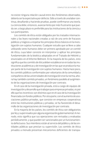 conflictos de interés • 87
no existe ninguna relación causal entre dos fenómenos observados,
debería ser la expectativa por defecto. Sólo a través de una labor con-
tinua, desafiando y haciendo pruebas, puede confirmarse una teoría.
La ciencia debe, entonces, avanzar lento por más frustrante que pue-
da ser; a largo plazo es preferible para las instituciones de la ciencia y
sus participantes.
Los comités de ética están obligados por los tratados internacio-
nales y las leyes nacionales creadas a raíz de una serie de fracasos
públicos y trágicos a respetar los principios éticos básicos en la inves-
tigación con sujetos humanos. Cualquier estudio que se lleve a cabo
utilizando seres humanos debe ser primero aprobado por un comité
de ética, cuya labor consiste en interpretar y aplicar los principios
fundamentales de la bioética adoptados en el Tratado de Helsinki y
enunciados en el Informe Belmont. En la mayoría de los países, esto
significa que los comités de ética deben establecerse en todas las ins-
tituciones académicas y de investigación en las que se produce la ma-
yor parte de la investigación con sujetos humanos. Hasta hace poco,
los comités públicos conformados por voluntarios de la comunidad y
compañeros de las universidades de investigación eran la norma; aho-
ra hay también comités privados, un fenómeno paralelo al surgimien-
to de las organizaciones de investigación por contrato.
En el caso de la investigación privada, está a cargo de equipos de
investigaciónydesarrolloquetrabajanparaempresasprivadas,espor
ello que los incentivos son distintos que en el caso de la investigación
financiada confondospúblicos.Porotraparte,conel aumentodeaso-
ciaciones público-privadas, que consiste en empresas cooperativas
entre las instituciones públicas y privadas, se ha favorecido el desa-
rrollo de las organizaciones de investigación por contrato.
En la mayoría de los países, los comités de ética son obligatorios
porley ysupervisadosporalgunaorganizacióngubernamental.Ame-
nudo, esto significa que sus operaciones son revisadas y evaluadas
periódicamente, y que pueden ser sancionados por un funcionamien-
to defectuoso. Sus miembros están al servicio del público y de las en-
tidades públicas que prestan su supervisión. Los comités de ética
privados a menudo presentan mecanismos deficientes de transpa-
 