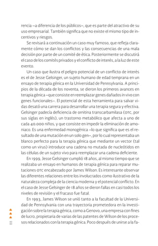 88
rencia –a diferencia de los públicos–, que es parte del atractivo de su
uso empresarial. También significa que no existe el mismo tipo de in-
centivos y riesgos.
Se revisará a continuación un caso muy famoso, que refleja clara-
mente cómo se dan los conflictos y las consecuencias de una mala
decisión por parte de un comité de ética. Posteriormente se discutirá
el caso de los comités privados y el conflicto de interés, a la luz de este
evento.
Un caso que ilustra el peligro potencial de un conflicto de interés
es el de Jesse Gelsinger, un sujeto humano de edad temprana en un
ensayo de terapia génica en la Universidad de Pennsylvania. A princi-
pios de la década de los noventa, se dieron los primeros avances en
terapiagénica–queconsisteenreemplazargenesdañadosinvivocon
genes funcionales–. El potencial de esta herramienta para salvar vi-
das desató una carrera para desarrollar una terapia segura y efectiva.
Gelsinger padecía deficiencia de ornitina transcarbamilasa (otc, por
sus siglas en inglés), un trastorno metabólico que afecta a uno de
cada 40.000 niños, y que consiste en impedir la eliminación de amo-
niaco. Es una enfermedad monogénica –lo que significa que es el re-
sultado de una mutación en un solo gen–, por lo cual representaba un
blanco perfecto para la terapia génica que mediante un vector (tal
como un virus) introduce una cadena no mutada de nucleótidos en
las células de un sujeto vivo para reemplazar una cadena deficiente.
En 1999, Jesse Gelsinger cumplió 18 años, al mismo tiempo que se
realizaba un ensayo en humanos de terapia génica para reparar mu-
taciones otc encabezado por James Wilson. Es interesante observar
las diferentes relaciones entre los involucrados como ilustrativo de la
naturaleza compleja de la ciencia moderna y el potencial conflicto. En
el caso de Jesse Gelsinger de 18 años se dieron fallas en casi todos los
niveles de revisión y el fracaso fue fatal.
En 1993, James Wilson se unió tanto a la facultad de la Universi-
dad de Pennsylvania con una trayectoria prometedora en la investi-
gación sobre la terapia génica, como a Genovo, una empresa con fines
de lucro, propietaria de varias de las patentes de Wilson de los proce-
sos relacionados con la terapia génica. Poco después de unirse a la fa-
 