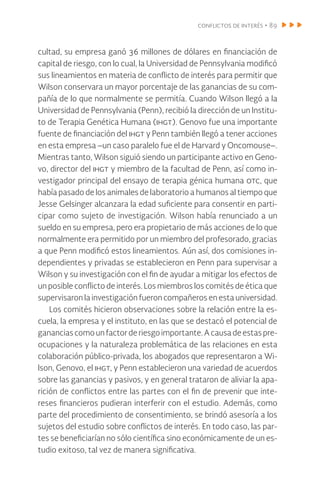 conflictos de interés • 89
cultad, su empresa ganó 36 millones de dólares en financiación de
capital de riesgo, con lo cual, la Universidad de Pennsylvania modificó
sus lineamientos en materia de conflicto de interés para permitir que
Wilson conservara un mayor porcentaje de las ganancias de su com-
pañía de lo que normalmente se permitía. Cuando Wilson llegó a la
Universidad de Pennsylvania (Penn), recibió la dirección de un Institu-
to de Terapia Genética Humana (ihgt). Genovo fue una importante
fuente de financiación del ihgt y Penn también llegó a tener acciones
en esta empresa –un caso paralelo fue el de Harvard y Oncomouse–.
Mientras tanto, Wilson siguió siendo un participante activo en Geno-
vo, director del ihgt y miembro de la facultad de Penn, así como in-
vestigador principal del ensayo de terapia génica humana otc, que
había pasado de los animales de laboratorio a humanos al tiempo que
Jesse Gelsinger alcanzara la edad suficiente para consentir en parti-
cipar como sujeto de investigación. Wilson había renunciado a un
sueldo en su empresa, pero era propietario de más acciones de lo que
normalmente era permitido por un miembro del profesorado, gracias
a que Penn modificó estos lineamientos. Aún así, dos comisiones in-
dependientes y privadas se establecieron en Penn para supervisar a
Wilson y su investigación con el fin de ayudar a mitigar los efectos de
un posible conflicto de interés. Los miembros los comités de ética que
supervisaron la investigación fueron compañeros en esta universidad.
Los comités hicieron observaciones sobre la relación entre la es-
cuela, la empresa y el instituto, en las que se destacó el potencial de
ganancias comounfactorderiesgoimportante.Acausadeestas pre-
ocupaciones y la naturaleza problemática de las relaciones en esta
colaboración público-privada, los abogados que representaron a Wi-
lson, Genovo, el ihgt, y Penn establecieron una variedad de acuerdos
sobre las ganancias y pasivos, y en general trataron de aliviar la apa-
rición de conflictos entre las partes con el fin de prevenir que inte-
reses financieros pudieran interferir con el estudio. Además, como
parte del procedimiento de consentimiento, se brindó asesoría a los
sujetos del estudio sobre conflictos de interés. En todo caso, las par-
tes se beneficiarían no sólo científica sino económicamente de un es-
tudio exitoso, tal vez de manera significativa.
 