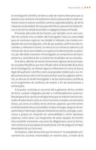 presentación • 9
la investigación científica se lleve a cabo de manera libre pero que su
práctica sea conforme a lineamientos éticos; procurando en todo mo-
mento tanto el avance científico como la seguridad pública, de ahí la
importanciadeanalizarformasparaidentificaryprevenirlasfaltaséti-
cas en la ciencia, desde la omisión o negligencia hasta el fraude.
El manejo adecuado de las fuentes, por ejemplo, no es una cues-
tión de cortesía sino un deber del investigador hacia su comunidad
pues es necesario registrar con detalle el método y los medios em-
pleados de una investigación, a fin de que puedan confirmarse los re-
sultados y refinarse la teoría. La ciencia es un esfuerzo colectivo y la
interacción de la comunidad es un aspecto fundamental de su ejerci-
cio, por ello debe mantener el investigador un compromiso de trans-
parencia y veracidad al dar a conocer los resultados de sus estudios.
En la obra, además de revisar brevemente algunas de las principa-
les escuelas filosóficas que han influido sobre el desarrollo de la ética
de la investigación, se ofrecen algunas reflexiones en torno al marco
legal del quehacer científico como la propiedad intelectual y sus im-
plicaciones éticas o los criterios para atribuir autoría a alguien; asimis-
mo, se discute el rol del investigador y de las instituciones científicas
en el surgimiento de conflictos de interés a fin de reconocerlos y
enfrentarlos.
A la postre, se brinda un recuento del surgimiento de los comités
de ética, cuerpos colegiados plurales y multidisciplinarios responsa-
blesdegarantizar quelasinvestigacionesqueserealizan tantoen ani-
males de laboratorio como en seres humanos cumplan con principios
éticos; así como un análisis de los diversos aspectos que intervienen
eneldesempeñodesusactividades:evaluarelriesgo,asegurarel con-
sentimiento informado, elaborar lineamientos éticos, proteger a per-
sonas o grupos en situación de vulnerabilidad y emitir opiniones
expertas, entre otras. Los integrantes de estos equipos de revisión
ética también mantienen una serie de obligaciones como la forma-
ción continua y la actualización profesional, a fin de asegurar el mejor
desempeño de sus funciones.
Al respecto, cabe destacarse que el conacyt ha respaldado acti-
vamente las acciones emprendidas en nuestro país, a través de la
 