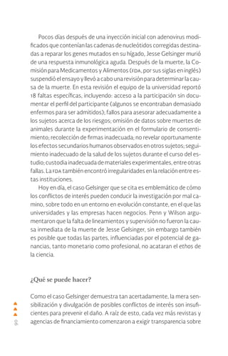 90
Pocos días después de una inyección inicial con adenovirus modi-
ficados que contenían las cadenas de nucleótidos corregidas destina-
das a reparar los genes mutados en su hígado, Jesse Gelsinger murió
de una respuesta inmunológica aguda. Después de la muerte, la Co-
misión para Medicamentos y Alimentos (fda, por sus siglas en inglés)
suspendióelensayoyllevóacabounarevisiónparadeterminarlacau-
sa de la muerte. En esta revisión el equipo de la universidad reportó
18 faltas específicas, incluyendo: acceso a la participación sin docu-
mentar el perfil del participante (algunos se encontraban demasiado
enfermos para ser admitidos); fallos para asesorar adecuadamente a
los sujetos acerca de los riesgos; omisión de datos sobre muertes de
animales durante la experimentación en el formulario de consenti-
miento; recolección de firmas inadecuada; no revelar oportunamente
los efectos secundarios humanos observados en otros sujetos; segui-
miento inadecuado de la salud de los sujetos durante el curso del es-
tudio; custodia inadecuada de materiales experimentales, entre otras
fallas. La fda también encontró irregularidades en la relación entre es-
tas instituciones.
Hoy en día, el caso Gelsinger que se cita es emblemático de cómo
los conflictos de interés pueden conducir la investigación por mal ca-
mino, sobre todo en un entorno en evolución constante, en el que las
universidades y las empresas hacen negocios. Penn y Wilson argu-
mentaron que la falta de lineamientos y supervisión no fueron la cau-
sa inmediata de la muerte de Jesse Gelsinger, sin embargo también
es posible que todas las partes, influenciadas por el potencial de ga-
nancias, tanto monetario como profesional, no acataran el ethos de
la ciencia.
¿Qué se puede hacer?
Como el caso Gelsinger demuestra tan acertadamente, la mera sen-
sibilización y divulgación de posibles conflictos de interés son insufi-
cientes para prevenir el daño. A raíz de esto, cada vez más revistas y
agencias de financiamiento comenzaron a exigir transparencia sobre
 