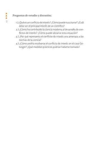 92
Preguntas de estudio y discusión:
1.) ¿Qué es un conflicto de interés? ¿Cómo puede suscitarse? ¿Cuál
debe ser el principal interés de un científico?
2.) ¿Cómo ha contribuido la ciencia moderna al desarrollo de con-
flictos de interés? ¿Cómo puede aliviarse esta situación?
3.) ¿Por qué representa el conflicto de interés una amenaza a las
normas de la ciencia?
4.) ¿Cómo podría resolverse el conflicto de interés en el caso Ge-
lsinger? ¿Qué medidas prácticas podrían haberse tomado?
 