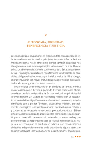 93
V
autonomía, dignidad,
beneficencia y justicia
Las principales preocupaciones en el campo de la ética aplicada se re-
lacionan directamente con los principios fundamentales de la ética
médica moderna. Así, el ethos de la ciencia también exige que nos
atengamos a estos mismos principios. Al comienzo de este libro se
brinda una breve explicación del surgimiento de la ética aplicada mo-
derna, –sus orígenes en la teoría ética filosófica y el desarrollo de prin-
cipios, códigos e instituciones, a partir de los juicios de Núremberg–,
ahora se revisarán con mayor profundidad estos principios éticos apli-
cados a la investigación con seres humanos.
Los principios que se encuentran en el núcleo de la ética médica
evolucionaron con el tiempo a partir de diversas tradiciones éticas,
que datan desde la antigua Grecia. En la actualidad, los principios del
Informe Belmont y el Código de Núremberg representan un paráme-
tro ético en la investigación con seres humanos. Usualmente, esto ha
significado que al probar fármacos, dispositivos médicos, procedi-
mientos quirúrgicos u otras intervenciones que involucran a médicos
y pacientes, es necesario tomar ciertas precauciones éticas. Si bien
esto está institucionalizado a través de los comités de ética que par-
ticipan en la revisión de un estudio antes de comenzar, no hay que
perder de vista las responsabilidades de los que hacen ciencia. El res-
peto al derecho ajeno es sin duda un deber al que todos estamos
obligados independientemente de la creación de alguna agencia o
consejosupervisor.Estoformapartedelajustificaciónteóricadelpro-
 