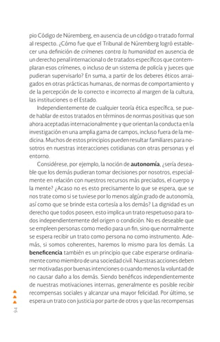 94
pio Código de Núremberg, en ausencia de un código o tratado formal
al respecto. ¿Cómo fue que el Tribunal de Núremberg logró estable-
cer una definición de crímenes contra la humanidad en ausencia de
un derecho penal internacional o de tratados específicos que contem-
plaran esos crímenes, o incluso de un sistema de policía y jueces que
pudieran supervisarlo? En suma, a partir de los deberes éticos arrai-
gados en otras prácticas humanas, de normas de comportamiento y
de la percepción de lo correcto e incorrecto al margen de la cultura,
las instituciones o el Estado.
Independientemente de cualquier teoría ética específica, se pue-
de hablar de estos tratados en términos de normas positivas que son
ahora aceptadas internacionalmente y que orientan la conducta en la
investigación en una amplia gama de campos, incluso fuera de la me-
dicina. Muchos de estos principios pueden resultar familiares para no-
sotros en nuestras interacciones cotidianas con otras personas y el
entorno.
Considérese, por ejemplo, la noción de autonomía, ¿sería desea-
ble que los demás pudieran tomar decisiones por nosotros, especial-
mente en relación con nuestros recursos más preciados, el cuerpo y
la mente? ¿Acaso no es esto precisamente lo que se espera, que se
nos trate como si se tuviese por lo menos algún grado de autonomía,
así como que se brinde esta cortesía a los demás? La dignidad es un
derecho que todos poseen, esto implica un trato respetuoso para to-
dos independientemente del origen o condición. No es deseable que
se empleen personas como medio para un fin, sino que normalmente
se espera recibir un trato como persona no como instrumento. Ade-
más, si somos coherentes, haremos lo mismo para los demás. La
beneficencia también es un principio que cabe esperarse ordinaria-
mente como miembro de una sociedad civil. Nuestras acciones deben
ser motivadas por buenas intenciones o cuando menos la voluntad de
no causar daño a los demás. Siendo benéficos independientemente
de nuestras motivaciones internas, generalmente es posible recibir
recompensas sociales y alcanzar una mayor felicidad. Por último, se
espera un trato con justicia por parte de otros y que las recompensas
 