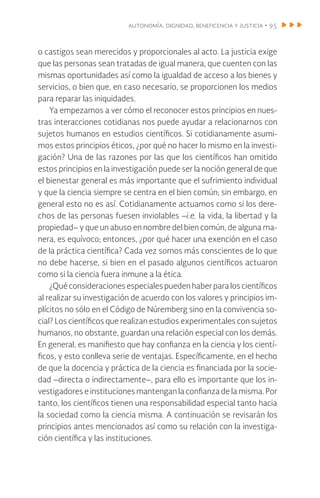 autonomía, dignidad, beneficencia y justicia • 95
o castigos sean merecidos y proporcionales al acto. La justicia exige
que las personas sean tratadas de igual manera, que cuenten con las
mismas oportunidades así como la igualdad de acceso a los bienes y
servicios, o bien que, en caso necesario, se proporcionen los medios
para reparar las iniquidades.
Ya empezamos a ver cómo el reconocer estos principios en nues-
tras interacciones cotidianas nos puede ayudar a relacionarnos con
sujetos humanos en estudios científicos. Si cotidianamente asumi-
mos estos principios éticos, ¿por qué no hacer lo mismo en la investi-
gación? Una de las razones por las que los científicos han omitido
estos principios en la investigación puede ser la noción general de que
el bienestar general es más importante que el sufrimiento individual
y que la ciencia siempre se centra en el bien común; sin embargo, en
general esto no es así. Cotidianamente actuamos como si los dere-
chos de las personas fuesen inviolables –i.e. la vida, la libertad y la
propiedad– y que un abuso en nombre del bien común, de alguna ma-
nera, es equívoco; entonces, ¿por qué hacer una exención en el caso
de la práctica científica? Cada vez somos más conscientes de lo que
no debe hacerse, si bien en el pasado algunos científicos actuaron
como si la ciencia fuera inmune a la ética.
¿Qué consideraciones especiales pueden haber para los científicos
al realizar su investigación de acuerdo con los valores y principios im-
plícitos no sólo en el Código de Núremberg sino en la convivencia so-
cial? Los científicos que realizan estudios experimentales con sujetos
humanos, no obstante, guardan una relación especial con los demás.
En general, es manifiesto que hay confianza en la ciencia y los cientí-
ficos, y esto conlleva serie de ventajas. Específicamente, en el hecho
de que la docencia y práctica de la ciencia es financiada por la socie-
dad –directa o indirectamente–, para ello es importante que los in-
vestigadores e instituciones mantengan la confianza de la misma. Por
tanto, los científicos tienen una responsabilidad especial tanto hacia
la sociedad como la ciencia misma. A continuación se revisarán los
principios antes mencionados así como su relación con la investiga-
ción científica y las instituciones.
 