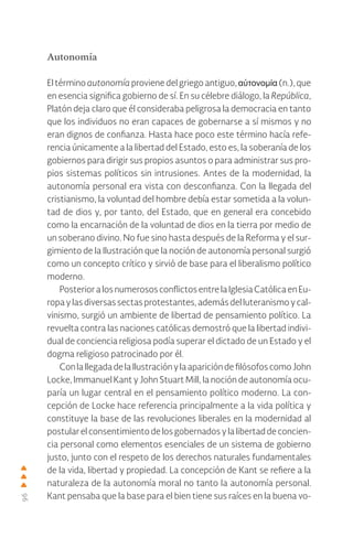 96
Autonomía
El término autonomía proviene del griego antiguo, αὐτονομία (n.), que
en esencia significa gobierno de sí. En su célebre diálogo, la República,
Platón deja claro que él consideraba peligrosa la democracia en tanto
que los individuos no eran capaces de gobernarse a sí mismos y no
eran dignos de confianza. Hasta hace poco este término hacía refe-
rencia únicamente a la libertad del Estado, esto es, la soberanía de los
gobiernos para dirigir sus propios asuntos o para administrar sus pro-
pios sistemas políticos sin intrusiones. Antes de la modernidad, la
autonomía personal era vista con desconfianza. Con la llegada del
cristianismo, la voluntad del hombre debía estar sometida a la volun-
tad de dios y, por tanto, del Estado, que en general era concebido
como la encarnación de la voluntad de dios en la tierra por medio de
un soberano divino. No fue sino hasta después de la Reforma y el sur-
gimiento de la Ilustración que la noción de autonomía personal surgió
como un concepto crítico y sirvió de base para el liberalismo político
moderno.
Posterior a los numerososconflictosentrelaIglesiaCatólicaen Eu-
ropa y las diversas sectas protestantes, además del luteranismo y cal-
vinismo, surgió un ambiente de libertad de pensamiento político. La
revuelta contra las naciones católicas demostró que la libertad indivi-
dual de conciencia religiosa podía superar el dictado de un Estado y el
dogma religioso patrocinado por él.
ConlallegadadelaIlustraciónylaaparicióndefilósofoscomoJohn
Locke, Immanuel Kant y John Stuart Mill, la noción de autonomía ocu-
paría un lugar central en el pensamiento político moderno. La con-
cepción de Locke hace referencia principalmente a la vida política y
constituye la base de las revoluciones liberales en la modernidad al
postular el consentimiento de los gobernados y la libertad de concien-
cia personal como elementos esenciales de un sistema de gobierno
justo, junto con el respeto de los derechos naturales fundamentales
de la vida, libertad y propiedad. La concepción de Kant se refiere a la
naturaleza de la autonomía moral no tanto la autonomía personal.
Kant pensaba que la base para el bien tiene sus raíces en la buena vo-
 