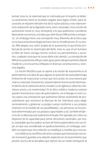 autonomía, dignidad, beneficencia y justicia • 97
luntad, esto es, la voluntad que es motivada por el respeto al deber.
La autonomía moral es la piedra angular para lograr el bien, para al-
canzarla se requiere del ejercicio de la razón práctica; esto represen-
ta la realización de la dignidad como seres racionales. Esta noción de
autonomía moral es muy semejante a lo que podríamos considerar
libertad de conciencia, una idea que John Stuart Mill asimila y enrique-
ce, sin embargo tiene una concepción muy diferente de la ética que
no se basa en la deontología de Kant sino en el utilitarismo. En su teo-
ría, Mill adopta una visión amplia de la autonomía, lo que limita la li-
bertad de acción es el principio del daño, esto es, que el ser humano
es libre de hacer consigo mismo, incluso sus pensamientos y accio-
nes, cualquier cosa que no cause daño a los demás. La concepción de
Mill de la autonomía influyó sobre gran parte del pensamiento liberal
moderno y se encuentra reflejado en diversas constituciones y siste-
mas legales.
La noción filosófica que se opone a la noción de autonomía es el
paternalismo o la idea de que alguien en posición de autoridad tenga
el derecho de coaccionar o evitar que otro actúe, en una manera que
viole su voluntad. Claramente, el paternalismo fue la noción dominan-
te detrás de la soberanía de los estados (y las iglesias) sobre los indi-
viduos previa a la modernidad. En la ética médica moderna todavía
pueden encontrarse casos de paternalismo, sin embargo en este ca-
sos opera una concepción que podríamos llamar autonomía de pro-
cedimiento que reconoce la libertad de los individuos para elegir
racionalmente y gobernar su propio cuerpo conforme a sus propios
intereses en la medida de sus posibilidades. Las personas se encuen-
tran determinadas por sus propias capacidades y así, también el ejer-
cicio de su libertad está realmente limitado. Por ejemplo, los niños no
disponen de la capacidad para tomar decisiones racionales, por eso,
es aceptable que los padres actúen de forma paternalista con sus hi-
jos sin que sea considerado un quebrantamiento; sin embargo, tam-
bién se espera que esta relación se modifique a medida que crezcan.
Losmédicos(ycientíficosdeotroscamposqueinteractúanconse-
res humanos) guardan una relación especial con el conocimiento que
poseen acerca de la disciplina que ejercen de un modo semejante al
 
