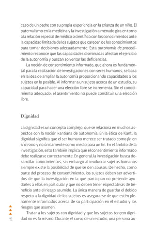 98
caso de un padre con su propia experiencia en la crianza de un niño. El
paternalismo en la medicina y la investigación a menudo gira en torno
alarelaciónespecialdemédicoocientíficoconlosconocimientosante
la capacidad limitada de los sujetos que carecen de los conocimientos
para tomar decisiones adecuadamente. Esta autonomía de procedi-
miento reconoce que las capacidades disminuidas afectan el ejercicio
de la autonomía y buscan solventar las deficiencias.
La noción de consentimiento informado, que ahora es fundamen-
tal para la realización de investigaciones con seres humanos, se basa
en la idea de ampliar la autonomía proporcionando capacidades a los
sujetos en lo posible. Al informar a un sujeto acerca de un estudio, su
capacidad para hacer una elección libre se incrementa. Sin el conoci-
miento adecuado, el asentimiento no puede constituir una elección
libre.
Dignidad
La dignidad es un concepto complejo, que se relaciona en muchos as-
pectos con la noción kantiana de autonomía. En la ética de Kant, la
dignidad significa que el ser humano merece ser tratado como fin en
sí mismo y no únicamente como medio para un fin. En el ámbito de la
investigación, esto también implica que el consentimiento informado
debe realizarse correctamente. En general, la investigación busca de-
sarrollar conocimientos, sin embargo al involucrar sujetos humanos
siempre existe la posibilidad de que se den abusos. De hecho, como
parte del proceso de consentimiento, los sujetos deben ser adverti-
dos de que la investigación en la que participan no pretende ayu-
darles a ellos en particular y que no deben tener expectativas de be-
neficio ante el riesgo asumido. La única manera de guardar el debido
respeto a la dignidad de los sujetos es asegurarse de que estén ple-
namente informados acerca de su participación en el estudio y los
riesgos que asumen.
Tratar a los sujetos con dignidad y que los sujetos tengan digni-
dad no es lo mismo. Durante el curso de un estudio, una persona au-
 