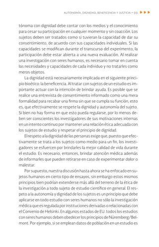 autonomía, dignidad, beneficencia y justicia • 99
tónoma con dignidad debe contar con los medios y el conocimiento
para cesar su participación en cualquier momento y sin coacción. Los
sujetos deben ser tratados como si tuvieran la capacidad de dar su
consentimiento, de acuerdo con sus capacidades individuales. Si las
capacidades se modifican durante el transcurso del experimento, la
participación debe estar abierta a una nueva evaluación. Al realizar
una investigación con seres humanos, es necesario tomar en cuenta
las necesidades y capacidades de cada individuo y no tratarles como
meros objetos.
La dignidad está necesariamente implicada en el siguiente princi-
pio bioético: la beneficencia. Al tratar con sujetos de un estudio es im-
portante actuar con la intención de brindar ayuda. Es posible que se
realice una entrevista de consentimiento informado como una mera
formalidad para recabar una firma sin que se cumpla su función, esto
es, que efectivamente se respete la dignidad y autonomía del sujeto.
Si bien no hay forma en que esto pueda regularse, por lo menos de-
ben ser conscientes los investigadores de sus motivaciones internas
en un intento continuo por mantener una relación ética adecuada con
los sujetos de estudio y respetar el principio de dignidad.
El respetoa la dignidaddelaspersonasexigeque,puestoqueefec-
tivamente se trata a los sujetos como medio para un fin, los investi-
gadores se esfuercen por brindarles la mejor calidad de vida durante
el estudio. Es necesario, entonces, brindar atención médica además
de informarles que pueden retirarse en caso de experimentar dolor o
malestar.
Por supuesto, nuestra discusión hasta ahora se ha enfocado en su-
jetos humanos en cierto tipo de ensayos, sin embargo estos mismos
principios bien podrían extenderse más allá del terreno de la ética de
la investigación a todo sujeto de estudio científico en general. El res-
peto a la autonomía y dignidad de los sujetos es un principio que debe
aplicarse en todo estudio con seres humanos no sólo la investigación
médicaqueesreguladaporinstitucionesderivadasorelacionadascon
el Convenio de Helsinki. En algunos estados de EU. todos los estudios
conseres humanos debenobedecerlosprincipiosde Núremberg/Bel-
mont. Por ejemplo, si se emplean datos de población en un estudio es
 