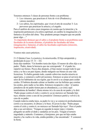 Tenemos entonces 3 clases de personas frente a un problema:
1- Los virtuosos, que practican el Arte de vivir (Prudencia y
valores morales)
2- Los sabios, los espirituales, que viven el arte de escuchar 3- Los
perversos que practican la astucia y el engaño.
Para el análisis de estos casos tengamos en cuenta que la intuición y la
inspiración pertenecen a la esfera espiritual, en cambio la imaginación y la
fantasía a la esfera del alma. “Soy prudente porque imagino que me puede
pasar algo….”
Es importante destacar que el sabio y el prudente frente a un problema usan
facultades de la mente distintas, el prudente las facultades del alma
(imaginación y fantasía), el sabio las facultades espirituales (intuición,
inspiración, creatividad).
Veamos más casos prácticos.
2.1.5 Quinto Caso: La justicia y la misericordia. El hijo arrepentido y
perdonado (Lucas 15: 11 – 32)
Jesús dijo también: “Un hombre tenia dos hijos. El menor de ellos dijo a su
padre: ‘Padre, dame la herencia que me corresponde’. Y el padre les
repartió sus bienes. Pocos días después, el hijo menor recogió todo lo que
tenia y se fue a un país lejano, donde malgasto sus bienes en una vida
licenciosa. Ya había gastado todo, cuando sobrevino mucha miseria en
aquel país, y comenzó a sufrir privaciones. Entonces se puso al servicio de
unos de los habitantes de esa región, que lo envió a su campo para cuidar
cerdos. El hubiera deseado calmar su hambre con las bellotas que comían
los cerdos, pero nadie se las daba. Entonces recapacito y dijo: ‘¡Cuantos
jornaleros de mi padre tienen pan en abundancia, y yo estoy aquí
muriéndome de hambre! Ahora mismo iré a la casa de mi padre y le diré:
‘Padre peque contra el cielo y contra ti; ya no merezco ser llamado hijo
tuyo, trátame como a uno de tus jornaleros’.Entonces partió y volvió a la
casa de su padre.
Cuando todavía estaba lejos, su padre lo vio y se conmovió profundamente;
corrió a su encuentro, lo abrazo y lo beso. El joven le dijo: ‘Padre peque
contra el cielo y contra ti; no merezco ser llamado hijo tuyo’. Pero el padre
dijo a sus servidores: ‘Traigan en seguida la mejor ropa y vístanlo,
pónganle un anillo al dedo y sandalias en los pies. Traigan el ternero
engordado y mátenlo. Comamos y festejemos, por que mi hijo estaba
muerto y ha vuelto a la vida, estaba perdido y fue encontrado’. Y comenzó
la fiesta.
10
 