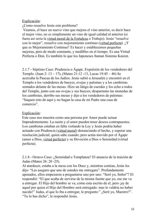 Explicación:
¿Como resuelve Jesús este problema?
Veamos, el hace un nuevo vino que mejora el vino anterior, es decir hace
el mejor vino, no es simplemente un vino de igual calidad al anterior (si
fuera así seria la virtud moral de la Fortaleza o Trabajo). Jesús “resuelve
con lo mejor”, resuelve con mejoramiento continuo (virtud perfecta). ¿Y
que es Mejoramiento Continuo? Es hacer y establecernos pequeñas
mejoras, pero de modo constante, y medibles en el tiempo. Es una Virtud
Perfecta o Don. Es también lo que los Japoneses llaman Sistema Kaizen.
2.1.7 - Séptimo Caso: Prudencia o Ágape. Expulsión de los vendedores del
Templo. (Juan 2: 13 – 17), (Mateo 21:12 -13, Lucas 19:45 – 46) Se
acercaba la Pascua de los Judíos. Jesús subió a Jerusalén y encontró en el
Templo a los vendedores de bueyes, ovejas y palomas y a los cambistas
sentados delante de las mesas. Hizo un látigo de cuerdas y los echo a todos
del Templo, junto con sus ovejas y sus bueyes; desparramo las monedas de
los cambistas, derribo sus mesas y dijo a los vendedores de palomas:
“Saquen esto de aquí y no hagan la casa de mi Padre una casa de
comercio”.
Explicación:
Este caso nos muestra como una persona por Amor puede actuar
Imprudentemente. La razón y el amor pueden tener deseos contrapuestos.
Los cambistas estaban en falta violando la Ley y Jesús podría haber
actuado con Prudencia (virtud moral) denunciando el hecho, y esperar una
resolución judicial, quien sabe cuando; pero actúa movido por el Ágape
(amor a Dios, virtud perfecta) y su Devoción a Dios o Serenidad (virtud
perfecta).
2.1.8 - Octavo Caso: ¿Serenidad o Templanza? El anuncio de la traición de
Judas (Mateo 26: 20 -25).
Al atardecer, estaba a la mesa con los Doce y, mientras comían, Jesús les
dijo: “Les aseguro que uno de ustedes me entregara”. Profundamente
apenados, ellos empezaron a preguntarse uno por uno: “Seré yo, Señor”? El
respondió: “El que acaba de servirse de la misma fuente que yo, ese me va
a entregar. El Hijo del hombre se va, como esta escrito de el, pero ¡ay de
aquel por quien el Hijo del Hombre será entregado: mas le valdría no haber
nacido!” Judas, el que lo iba a entregar, le pregunto:” ¿Seré yo, Maestro?”.
“Tu lo has dicho”, le respondió Jesús.
12
 