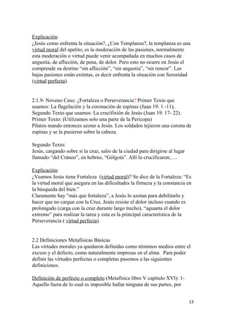 Explicación:
¿Jesús como enfrenta la situación?, ¿Con Templanza?, la templanza es una
virtud moral del apetito, es la moderación de las pasiones, normalmente
esta moderación o virtud puede venir acompañada en muchos casos de
angustia, de aflicción, de pena, de dolor. Pero esto no ocurre en Jesús el
comprende su destino “sin aflicción”, “sin angustia”, “sin rencor”. Las
bajas pasiones están extintas, es decir enfrenta la situación con Serenidad
(virtud perfecta).
2.1.9- Noveno Caso: ¿Fortaleza o Perseverancia? Primer Texto que
usamos: La flagelación y la coronación de espinas (Juan 19: 1 -11),
Segundo Texto que usamos: La crucifixión de Jesús (Juan 19: 17- 22).
Primer Texto: (Utilizamos solo una parte de la Pericopa)
Pilatos mando entonces azotar a Jesús. Los soldados tejieron una corona de
espinas y se la pusieron sobre la cabeza.
Segundo Texto:
Jesús, cargando sobre si la cruz, salio de la ciudad para dirigirse al lugar
llamado “del Cráneo”, en hebreo, “Gólgota”. Allí lo crucificaron;….
Explicación:
¿Veamos Jesús tiene Fortaleza (virtud moral)? Se dice de la Fortaleza: “Es
la virtud moral que asegura en las dificultades la firmeza y la constancia en
la búsqueda del bien.”
Claramente hay “más que fortaleza”, a Jesús lo azotan para debilitarlo y
hacer que no cargue con la Cruz, Jesús resiste el dolor incluso cuando es
prolongado (carga con la cruz durante largo trecho), “aguanta el dolor
extremo” para realizar la tarea y esta es la principal característica de la
Perseverancia ( virtud perfecta).
2.2 Definiciones Metafísicas Básicas
Las virtudes morales ya quedaron definidas como términos medios entre el
exceso y el defecto, como naturalmente impresas en el alma. Para poder
definir las virtudes perfectas o completas pasemos a las siguientes
definiciones.
Definición de perfecto o completo (Metafísica libro V capitulo XVI): 1-
Aquello fuera de lo cual es imposible hallar ninguna de sus partes, por
13
 