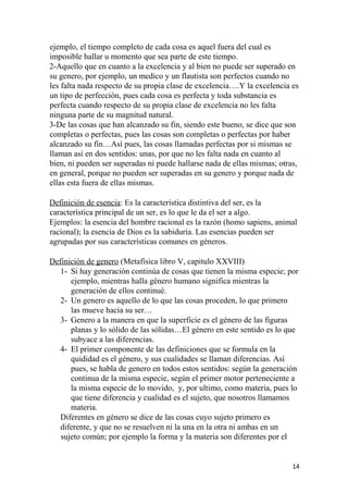 ejemplo, el tiempo completo de cada cosa es aquel fuera del cual es
imposible hallar u momento que sea parte de este tiempo.
2-Aquello que en cuanto a la excelencia y al bien no puede ser superado en
su genero, por ejemplo, un medico y un flautista son perfectos cuando no
les falta nada respecto de su propia clase de excelencia….Y la excelencia es
un tipo de perfección, pues cada cosa es perfecta y toda substancia es
perfecta cuando respecto de su propia clase de excelencia no les falta
ninguna parte de su magnitud natural.
3-De las cosas que han alcanzado su fin, siendo este bueno, se dice que son
completas o perfectas, pues las cosas son completas o perfectas por haber
alcanzado su fin…Así pues, las cosas llamadas perfectas por si mismas se
llaman así en dos sentidos: unas, por que no les falta nada en cuanto al
bien, ni pueden ser superadas ni puede hallarse nada de ellas mismas; otras,
en general, porque no pueden ser superadas en su genero y porque nada de
ellas esta fuera de ellas mismas.
Definición de esencia: Es la característica distintiva del ser, es la
característica principal de un ser, es lo que le da el ser a algo.
Ejemplos: la esencia del hombre racional es la razón (homo sapiens, animal
racional); la esencia de Dios es la sabiduría. Las esencias pueden ser
agrupadas por sus características comunes en géneros.
Definición de genero (Metafísica libro V, capitulo XXVIII)
1- Si hay generación continúa de cosas que tienen la misma especie; por
ejemplo, mientras halla género humano significa mientras la
generación de ellos continué.
2- Un genero es aquello de lo que las cosas proceden, lo que primero
las mueve hacia su ser…
3- Genero a la manera en que la superficie es el género de las figuras
planas y lo sólido de las sólidas…El género en este sentido es lo que
subyace a las diferencias.
4- El primer componente de las definiciones que se formula en la
quididad es el género, y sus cualidades se llaman diferencias. Así
pues, se habla de genero en todos estos sentidos: según la generación
continua de la misma especie, según el primer motor perteneciente a
la misma especie de lo movido, y, por ultimo, como materia, pues lo
que tiene diferencia y cualidad es el sujeto, que nosotros llamamos
materia.
Diferentes en género se dice de las cosas cuyo sujeto primero es
diferente, y que no se resuelven ni la una en la otra ni ambas en un
sujeto común; por ejemplo la forma y la materia son diferentes por el
14
 