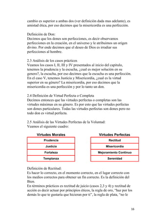 cambio es superior a ambas dos (ver definición dada mas adelante), es
amistad ética, por eso decimos que la misericordia es una perfección.
Definición de Don:
Decimos que los dones son perfecciones, es decir observamos
perfecciones en la creación, en el universo y le atribuimos un origen
divino. Por ende decimos que el deseo de Dios es irradiar sus
perfecciones al hombre.
2.3 Análisis de los casos prácticos
Veamos los casos I, II, III y IV presentados al inicio del capitulo,
tenemos la prudencia y la escucha, ¿cual es mejor solución en su
genero?, la escucha, por eso decimos que la escucha es una perfección.
En el caso V, tenemos Justicia y Misericordia, ¿cual es la virtud
superior en su género? La misericordia, por eso decimos que la
misericordia es una perfección y por lo tanto un don.
2.4 Definición de Virtud Perfecta o Completa
Decimos entonces que las virtudes perfectas o completas son las
virtudes máximas en su género. Es por esto que las virtudes perfectas
son dones particulares. Todas las virtudes perfectas son dones pero no
todo don es virtud perfecta.
2.5 Análisis de las Virtudes Perfectas de la Voluntad:
Veamos el siguiente cuadro:
Virtudes Morales Virtudes Perfectas
Prudencia Rectitud
Justicia Misericordia
Fortaleza Mejoramiento Continuo
Templanza Serenidad
Definición de Rectitud:
Es hacer lo correcto, en el momento correcto, en el lugar correcto con
los medios correctos para obtener un fin correcto. Es la definición del
Bien.
En términos prácticos es rectitud de juicio (casos 2,3 y 4) y rectitud de
acción es decir actuar por principios éticos, la regla de oro, “haz por los
demás lo que te gustaría que hicieran por ti”, la regla de plata, “no le
16
 