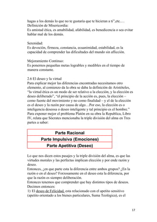 hagas a los demás lo que no te gustaría que te hicieran a ti”,etc.…
Definición de Misericordia:
Es amistad ética, es amabilidad, afabilidad, es benedicencia o sea evitar
hablar mal de los demás.
Serenidad:
Es devoción, firmeza, constancia, ecuanimidad, estabilidad, es la
capacidad de comprender las dificultades del mundo sin aflicción.
Mejoramiento Continuo:
Es ponernos pequeñas metas logrables y medibles en el tiempo de
manera constante.
2.6 El deseo y la virtud
Para explicar mejor las diferencias encontradas necesitamos otro
elemento, al comienzo da la obra se daba la definición de Aristóteles,
“la virtud ética es un modo de ser relativo a la elección, y la elección es
deseo deliberado”, “el principio de la acción es, pues, la elección –
como fuente del movimiento y no como finalidad – y el de la elección
es el deseo y la razón por causa de algo…Por eso, la elección es o
inteligencia deseosa o deseo inteligente y tal principio es el hombre.”
Para exponer mejor el problema Platón en su obra la Republica, Libro
IV, relata que Sócrates mencionaba la triple división del alma en Tres
partes a saber:
Parte Racional
Parte Impulsiva (Emociones)
Parte Apetitiva (Deseo)
Lo que nos dicen estos pasajes y la triple división del alma, es que las
virtudes morales y las perfectas implican elección y por ende razón y
deseo.
Entonces, ¿en que parte esta la diferencia entre ambos grupos? ¿En la
razón o en el deseo? Forzosamente en el deseo esta la diferencia, por
que la razón es siempre deliberación.
Entonces tenemos que comprender que hay distintos tipos de deseos.
Decimos entonces:
1) El deseo de Felicidad, esta relacionado con el apetito sensitivo
(apetito orientado a los bienes particulares, Suma Teológica), es el
17
 