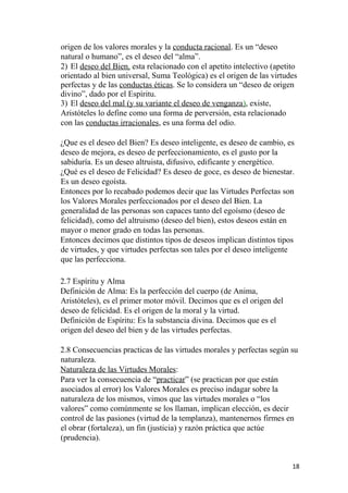 origen de los valores morales y la conducta racional. Es un “deseo
natural o humano”, es el deseo del “alma”.
2) El deseo del Bien, esta relacionado con el apetito intelectivo (apetito
orientado al bien universal, Suma Teológica) es el origen de las virtudes
perfectas y de las conductas éticas. Se lo considera un “deseo de origen
divino”, dado por el Espíritu.
3) El deseo del mal (y su variante el deseo de venganza), existe,
Aristóteles lo define como una forma de perversión, esta relacionado
con las conductas irracionales, es una forma del odio.
¿Que es el deseo del Bien? Es deseo inteligente, es deseo de cambio, es
deseo de mejora, es deseo de perfeccionamiento, es el gusto por la
sabiduría. Es un deseo altruista, difusivo, edificante y energético.
¿Qué es el deseo de Felicidad? Es deseo de goce, es deseo de bienestar.
Es un deseo egoísta.
Entonces por lo recabado podemos decir que las Virtudes Perfectas son
los Valores Morales perfeccionados por el deseo del Bien. La
generalidad de las personas son capaces tanto del egoísmo (deseo de
felicidad), como del altruismo (deseo del bien), estos deseos están en
mayor o menor grado en todas las personas.
Entonces decimos que distintos tipos de deseos implican distintos tipos
de virtudes, y que virtudes perfectas son tales por el deseo inteligente
que las perfecciona.
2.7 Espíritu y Alma
Definición de Alma: Es la perfección del cuerpo (de Anima,
Aristóteles), es el primer motor móvil. Decimos que es el origen del
deseo de felicidad. Es el origen de la moral y la virtud.
Definición de Espíritu: Es la substancia divina. Decimos que es el
origen del deseo del bien y de las virtudes perfectas.
2.8 Consecuencias practicas de las virtudes morales y perfectas según su
naturaleza.
Naturaleza de las Virtudes Morales:
Para ver la consecuencia de “practicar” (se practican por que están
asociados al error) los Valores Morales es preciso indagar sobre la
naturaleza de los mismos, vimos que las virtudes morales o “los
valores” como comúnmente se los llaman, implican elección, es decir
control de las pasiones (virtud de la templanza), mantenernos firmes en
el obrar (fortaleza), un fin (justicia) y razón práctica que actúe
(prudencia).
18
 