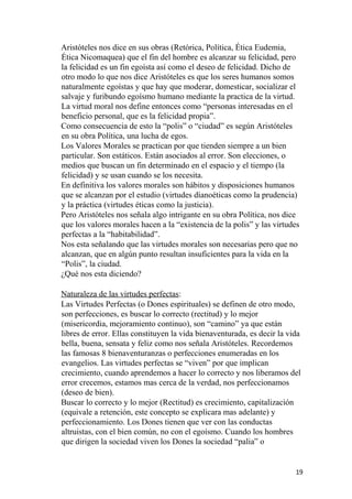 Aristóteles nos dice en sus obras (Retórica, Política, Ética Eudemia,
Ética Nicomaquea) que el fin del hombre es alcanzar su felicidad, pero
la felicidad es un fin egoísta así como el deseo de felicidad. Dicho de
otro modo lo que nos dice Aristóteles es que los seres humanos somos
naturalmente egoístas y que hay que moderar, domesticar, socializar el
salvaje y furibundo egoísmo humano mediante la practica de la virtud.
La virtud moral nos define entonces como “personas interesadas en el
beneficio personal, que es la felicidad propia”.
Como consecuencia de esto la “polis” o “ciudad” es según Aristóteles
en su obra Política, una lucha de egos.
Los Valores Morales se practican por que tienden siempre a un bien
particular. Son estáticos. Están asociados al error. Son elecciones, o
medios que buscan un fin determinado en el espacio y el tiempo (la
felicidad) y se usan cuando se los necesita.
En definitiva los valores morales son hábitos y disposiciones humanos
que se alcanzan por el estudio (virtudes díanoéticas como la prudencia)
y la práctica (virtudes éticas como la justicia).
Pero Aristóteles nos señala algo intrigante en su obra Política, nos dice
que los valores morales hacen a la “existencia de la polis” y las virtudes
perfectas a la “habitabilidad”.
Nos esta señalando que las virtudes morales son necesarias pero que no
alcanzan, que en algún punto resultan insuficientes para la vida en la
“Polis”, la ciudad.
¿Qué nos esta diciendo?
Naturaleza de las virtudes perfectas:
Las Virtudes Perfectas (o Dones espirituales) se definen de otro modo,
son perfecciones, es buscar lo correcto (rectitud) y lo mejor
(misericordia, mejoramiento continuo), son “camino” ya que están
libres de error. Ellas constituyen la vida bienaventurada, es decir la vida
bella, buena, sensata y feliz como nos señala Aristóteles. Recordemos
las famosas 8 bienaventuranzas o perfecciones enumeradas en los
evangelios. Las virtudes perfectas se “viven” por que implican
crecimiento, cuando aprendemos a hacer lo correcto y nos liberamos del
error crecemos, estamos mas cerca de la verdad, nos perfeccionamos
(deseo de bien).
Buscar lo correcto y lo mejor (Rectitud) es crecimiento, capitalización
(equivale a retención, este concepto se explicara mas adelante) y
perfeccionamiento. Los Dones tienen que ver con las conductas
altruistas, con el bien común, no con el egoísmo. Cuando los hombres
que dirigen la sociedad viven los Dones la sociedad “palia” o
19
 