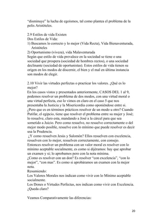 “disminuye” la lucha de egoísmos, tal como plantea el problema de la
polis Aristóteles.
2.9 Estilos de vida Existen
Dos Estilos de Vida:
1) Buscamos lo correcto y lo mejor (Vida Recta), Vida Bienaventurada,
Aristóteles
2) Oportunismo (viveza), vida Malaventurada
Según que estilo de vida prevalece en la sociedad se tiene o una
sociedad que prospera (sociedad de hombres rectos), o una sociedad
declinante (sociedad de oportunistas). Estos estilos de vida tienen su
origen en los modos de discernir, el bien y el mal en última instancia
son modos de elegir.
2.10 Vivir las virtudes perfectas o practicar los valores. ¿Qué es lo
mejor?
En los casos vistos y presentados anteriormente, CASOS DEL 1 al 9,
podemos resolver un problema de dos modos, con una virtud moral o
una virtud perfecta, eso lo vimos en claro en el caso 5 que nos
presentaba la Justicia y la Misericordia como oponiéndose entre si.
¿Pero que es en términos prácticos resolver de un modo u otro? Cuando
Putifar, el egipcio, tiene que resolver el problema entre su mujer y José;
lo resuelve, claro esta, mandando a José a la cárcel para que sea
sometido a Juicio. Pero como resuelve, no resuelve correctamente o del
mejor modo posible, resuelve con lo mínimo que puede resolver es decir
usa la Prudencia.
¿Y como resuelven Jesús y Salomón? Ellos resuelven con excelencia,
resuelven con lo mejor, resuelven correctamente, con consejo.
Entonces resolver un problema con un valor moral es resolver con lo
mínimo aceptable socialmente, es como si dijéramos: hay que aprobar
un examen y si; lo aprobamos pero con la nota mínima.
¿Como es resolver con un don? Es resolver “con excelencia”, “con lo
mejor”, “con mas”. Es como si aprobáramos un examen con la mejor
nota.
Resumiendo:
Los Valores Morales nos indican como vivir con lo Mínimo aceptable
socialmente.
Los Dones o Virtudes Perfectas, nos indican como vivir con Excelencia.
¿Queda claro?
Veamos Comparativamente las diferencias:
20
 