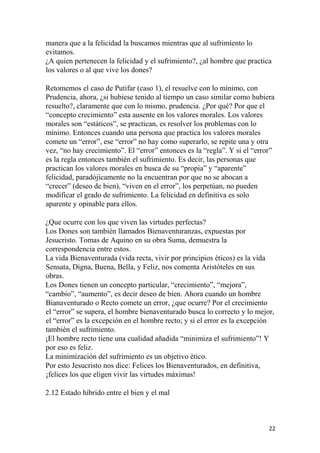 manera que a la felicidad la buscamos mientras que al sufrimiento lo
evitamos.
¿A quien pertenecen la felicidad y el sufrimiento?, ¿al hombre que practica
los valores o al que vive los dones?
Retomemos el caso de Putifar (caso 1), el resuelve con lo mínimo, con
Prudencia, ahora, ¿si hubiese tenido al tiempo un caso similar como hubiera
resuelto?, claramente que con lo mismo, prudencia. ¿Por qué? Por que el
“concepto crecimiento” esta ausente en los valores morales. Los valores
morales son “estáticos”, se practican, es resolver los problemas con lo
mínimo. Entonces cuando una persona que practica los valores morales
comete un “error”, ese “error” no hay como superarlo, se repite una y otra
vez, “no hay crecimiento”. El “error” entonces es la “regla”. Y si el “error”
es la regla entonces también el sufrimiento. Es decir, las personas que
practican los valores morales en busca de su “propia” y “aparente”
felicidad, paradójicamente no la encuentran por que no se abocan a
“crecer” (deseo de bien), “viven en el error”, los perpetúan, no pueden
modificar el grado de sufrimiento. La felicidad en definitiva es solo
aparente y opinable para ellos.
¿Que ocurre con los que viven las virtudes perfectas?
Los Dones son también llamados Bienaventuranzas, expuestas por
Jesucristo. Tomas de Aquino en su obra Suma, demuestra la
correspondencia entre estos.
La vida Bienaventurada (vida recta, vivir por principios éticos) es la vida
Sensata, Digna, Buena, Bella, y Feliz, nos comenta Aristóteles en sus
obras.
Los Dones tienen un concepto particular, “crecimiento”, “mejora”,
“cambio”, “aumento”, es decir deseo de bien. Ahora cuando un hombre
Bianaventurado o Recto comete un error, ¿que ocurre? Por el crecimiento
el “error” se supera, el hombre bienaventurado busca lo correcto y lo mejor,
el “error” es la excepción en el hombre recto; y si el error es la excepción
también el sufrimiento.
¡El hombre recto tiene una cualidad añadida “minimiza el sufrimiento”! Y
por eso es feliz.
La minimización del sufrimiento es un objetivo ético.
Por esto Jesucristo nos dice: Felices los Bienaventurados, en definitiva,
¡felices los que eligen vivir las virtudes máximas!
2.12 Estado híbrido entre el bien y el mal
22
 