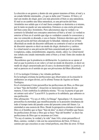 La elección es un genero y dentro de este genero tenemos al bien, al mal y a
un estado hibrido intermedio. ¿A que se debe esto? Veamos. El bien y el
mal son modos de elegir, pero con más precisión el bien es una naturaleza.
El mal es en cambio una falsa naturaleza, es una privación del bien.
Aristóteles nos señala que si el mal fuera completo se destruiría a si mismo,
por lo tanto no puede ser una naturaleza. Entonces es una cierta privación
del bien como dice Aristóteles. Pero adicionemos algo la verdad y su
contrario la falsedad son conceptos anteriores al bien y al mal. La verdad es
anterior al bien en el sentido que algo es verdadero cuando lo conocemos y
una vez conocido es deseado, o sea es bueno. Entonces decimos que el mal
es una privación del bien afectada por la falsedad. Además al ser el bien
(Rectitud) un modo de discernir edificante su contrario el mal es un modo
de discernir opuesto es decir un modo de elegir, destructivo y caótico.
La virtud moral es una privación del bien caracterizada por las pasiones
(vergüenza, culpa, remordimiento, angustia, miedo, odio). La virtud moral
nos señala este estado intermedio entre el bien y el mal. Entre dos modos de
discernir.
Recordemos que la prudencia es deliberación. La justicia no se opone al
mal ya que la justicia es un valor y el mal un modo de discernir, es decir un
modo de elegir caracterizado por el caos y la destructividad. La justicia y el
mal se parecen en el sentido en que son privaciones del Bien (Rectitud).
2.13 La teología Cristiana y las virtudes perfectas
En la teología cristiana las perfecciones que observamos en la creación le
atribuimos un origen divino, así lo afirma Tomas de Aquino en Suma
Teológica.
En el cristianismo Cristo personifica las perfecciones de Dios, es Dios que
se hace “hijo del hombre”, Jesucristo se menciona así mismo de esa
manera, Cristo simboliza la sabiduría misma. “Yo soy la puerta el que por
mi entrare será salvo” Lucas10:9. La puerta es la sabiduría, que sabemos es
una perfección.
Otra afirmación: “Yo soy el Alfa y la Omega” Apocalipsis 1:8, Jesucristo
personifica la eternidad, que metafísicamente es la posesión simultanea de
todo el tiempo tanto del pasado como del presente como del futuro. La
eternidad es una esencia de Dios. Desde la perspectiva cristiana el reino de
Dios es el hombre que se hace “hijo de dios” es decir el hombre que busca
las perfecciones divinas y Dios que se hace “hijo del hombre” es decir las
perfecciones de Dios que se encarnan en Cristo.
“Yo soy el camino, la verdad y la vida” Juan 14:6, cristo personifica el
Bien, camino, verdad y vida son las características del bien. El bien es
camino por que crecemos es una virtud perfecta, esta libre de error. El bien
23
 