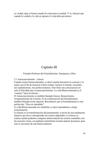 es verdad, algo es bueno cuando lo conocemos (verdad). Y es vida por que
cuando la verdad y la vida se oponen, la vida debe prevalecer.
Capitulo III
Virtudes Perfectas del Entendimiento. Semejanza a Dios
3.1 Autoconocimiento – Gnosis
Cuando somos bienaventurados, es decir cuando buscamos lo correcto y lo
mejor con el fin de alcanzar el bien común, mejorar el mundo, crecemos,
nos capitalizamos, nos perfeccionamos. Esto tiene una consecuencia no
solo la felicidad sino el autoconocimiento. La vida Bienaventurada es el
“camino” hacia la Gnosis.
El Autoconocimiento es también llamado Gnosis, Renacimiento,
Arrepentimiento de Corazón. Es la conformación del Entendimiento
también llamada razón superior. Recordemos que el Entendimiento es una
perfección, “Dios es entendido”.
La vida Bienaventurada nos rehabilita, es decir aprendemos a elegir
correctamente.
La Gnosis es la transformación del pensamiento, a través de una meditación
intuitiva que lleva a desaprender los errores adquiridos. La Gnosis se
realiza cuando podemos comparar intuitivamente los errores cometidos con
las acciones rectas, así podemos transformar nuestra manera de pensar, para
esto es necesario de una buena memoria.
24
 
