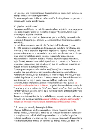 La Gnosis es una consecuencia de la capitalización, es decir del aumento de
energía mental y de la energía de Dios.
En términos prácticos la Gnosis es la creación de sinapsis nuevas, por eso el
pensamiento puede transformarse.
3.2 ¿Qué es capitalizarnos?
Es crecer en sabiduría. La vida bienaventurada es ante todo escucha pero no
solo para discernir como los ejemplos de Jesús y Salomón, también es
escucha para adquirir sabiduría.
La sabiduría es una virtud perfecta (Amor por la verdad) y es una ciencia
(ciencia de los principios últimos, y conocimiento de los medios correctos
para vivir).
La vida Bienaventurada, nos dice la Parábola del Sembrador (Lucas
8:1115); es primero escuchar, es decir, adquirir sabiduría percibiendo con
atención y con la intención de ponerla en practica; segundo retener, o sea
retener activamente en la memoria lo escuchado aun durante mucho tiempo
o sea absorber sabiduría como esponja, es acumular conocimientos
paulatinamente; y tercero, poner lo retenido en practica (acciones éticas,
regla de oro), con una característica particular la constancia, la firmeza, la
serenidad. Las personas que no retienen y que no son firmes o serenas no
pueden alcanzar el autoconocimiento.
Por que para comparar en la meditación (Gnosis) los errores con los
aciertos, hay que retenerlos activamente en la memoria, no olvidarlos.
Retener activamente, no es memorizar, es tener siempre presente, por eso
es vivir la palabra, no practicarla. La retención es una forma de la memoria
que tiene que ver con el gusto, es deseo del bien es el gusto por la
sabiduría, todos retenemos aquellos conocimientos que nos gustan. La
retención es el camino hacia la Gnosis. Aquí se descubre la importancia de
“escuchar y vivir la palabra de Dios” para “ver el reino”, es decir percibir la
verdad y el orden divino a través de la razón superior o entendimiento y así
alcanzar la integridad.
Tenemos acá otra definición de la vida Bienaventurada, no solo es buscar lo
correcto y lo mejor, es también adquirir sabiduría, retenerla activamente y
ponerla en práctica con constancia, firmeza mediante acciones rectas.
3.3 La energía mental y la energía de Dios
El deseo del bien, es un deseo energético, por eso podemos hablar de
energía mental, Aristóteles al hablar de las virtudes morales nos señala que
la energía mental es limitada idea que condice con el hecho de que las
virtudes morales se practican, no hay crecimiento ni aumento. En cambio la
vida bienaventurada implica un aumento de energía mental, es decir son
25
 