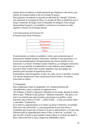 camino hacia un óptimo o estado potencial que llamamos vida eterna, este
óptimo de energía mental se da en el estado de gracia.
Para alcanzar este óptimo se necesita un adicional de “energía” (Gnosis),
este adicional es la energía de Dios. La energía de Dios se simboliza con el
fuego o bautismo de fuego como lo llamaban los antiguos. Esta energía
desencadena la gnosis y la completa. La Gnosis es el esencia un salto
quántico o brusco de la energía mental.
3.4 Consecuencias de la Gnosis En
la Gnosis intervienen 4 factores:
Pensamiento
Sentimiento
Palabras
Obras
El pensamiento se traduce en palabras y obras, pero aclaremos que el
pensamiento también produce emociones, sentimos lo que pensamos, y si
ocurre una transformación del pensamiento por fuerza también en las
emociones. La Gnosis formatea la parte impulsiva, se extinguen emociones.
Esto es lo que permite la meditación en casos difíciles, para meditar es
necesario tener control sobre la parte impulsiva, hay que apagar las
pasiones para escuchar la inspiración divina.
Sentimientos como la angustia, el odio, los celos, la ira, la envidia, el miedo
a la muerte desaparecen como consecuencia de la Gnosis. El sistema
emocional se rehace.
3.5 Integridad
Para comprender mejor la integridad y las virtudes perfectas del
entendimiento vamos a analizar el siguiente texto:
“En Gabaon, el Señor se apareció a Salomón en un sueño, durante la noche.
Dios le dijo: “Pídeme lo que quieras”. Salomón respondió:...Da, pues, a tu
siervo un corazón que sepa escuchar, para juzgar a tu pueblo, y para
discernir entre el bien y el mal”…y Dios le dijo:…te doy un corazón sabio
y entendido” Explicación:
Si se observa, aparentemente se le ofrece un deseo a Salomón, en realidad
Dios no le esta ofreciendo. Le esta preguntando lo que mas desea, y
recuérdese que lo que mas se desea es lo que se pide primero, y en este caso
Salomón pide la capacidad para obrar el bien, es decir de “escuchar”. Lo
que nos dice el texto es que cuando el mayor deseo es el deseo de obrar el
bien o deseo del bien a secas, surgen tres habilidades extras.
26
 