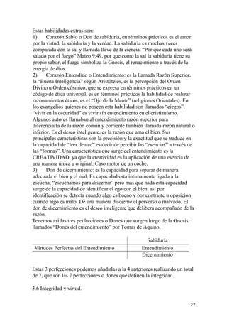 Estas habilidades extras son:
1) Corazón Sabio o Don de sabiduría, en términos prácticos es el amor
por la virtud, la sabiduría y la verdad. La sabiduría es muchas veces
comparada con la sal y llamada llave de la ciencia. “Por que cada uno será
salado por el fuego” Mateo 9:49, por que como la sal la sabiduría tiene su
propio sabor, el fuego simboliza la Gnosis, el renacimiento a través de la
energía de dios.
2) Corazón Entendido o Entendimiento: es la llamada Razón Superior,
la “Buena Inteligencia” según Aristóteles, es la percepción del Orden
Divino u Orden cósmico, que se expresa en términos prácticos en un
código de ética universal, es en términos prácticos la habilidad de realizar
razonamientos éticos, es el “Ojo de la Mente” (religiones Orientales). En
los evangelios quienes no poseen esta habilidad son llamados “ciegos”,
“vivir en la oscuridad” es vivir sin entendimiento en el cristianismo.
Algunos autores llamaban al entendimiento razón superior para
diferenciarla de la razón común y corriente también llamada razón natural o
inferior. Es el deseo inteligente, es la razón que ama el bien. Sus
principales características son la precisión y la exactitud que se traduce en
la capacidad de “leer dentro” es decir de percibir las “esencias” a través de
las “formas”. Una característica que surge del entendimiento es la
CREATIVIDAD, ya que la creatividad es la aplicación de una esencia de
una manera única u original. Caso motor de un coche.
3) Don de dicernimiento: es la capacidad para separar de manera
adecuada el bien y el mal. Es capacidad esta íntimamente ligada a la
escucha, “escuchamos para discernir” pero mas que nada esta capacidad
surge de la capacidad de identificar el ego con el bien, así por
identificación se detecta cuando algo es bueno y por contraste u oposición
cuando algo es malo. De una manera discierne el perverso o malvado. El
don de dicernimiento es el deseo inteligente que delibera acompañado de la
razón.
Tenemos así las tres perfecciones o Dones que surgen luego de la Gnosis,
llamados “Dones del entendimiento” por Tomas de Aquino.
Sabiduría
Virtudes Perfectas del Entendimiento Entendimiento
Dicernimiento
Estas 3 perfecciones podemos añadirlas a la 4 anteriores realizando un total
de 7, que son las 7 perfecciones o dones que definen la integridad.
3.6 Integridad y virtud.
27
 