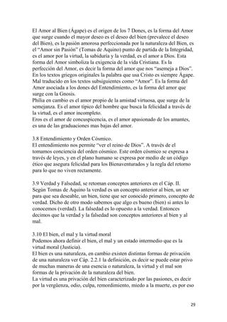 El Amor al Bien (Ágape) es el origen de los 7 Dones, es la forma del Amor
que surge cuando el mayor deseo es el deseo del bien (prevalece el deseo
del Bien), es la pasión amorosa perfeccionada por la naturaleza del Bien, es
el “Amor sin Pasión” (Tomas de Aquino) punto de partida de la Integridad,
es el amor por la virtud, la sabiduría y la verdad, es el amor a Dios. Esta
forma del Amor simboliza la exigencia de la vida Cristiana. Es la
perfección del Amor, es decir la forma del amor que nos “asemeja a Dios”.
En los textos griegos originales la palabra que usa Cristo es siempre Ágape.
Mal traducido en los textos subsiguientes como “Amor”. Es la forma del
Amor asociada a los dones del Entendimiento, es la forma del amor que
surge con la Gnosis.
Philia en cambio es el amor propio de la amistad virtuosa, que surge de la
semejanza. Es el amor típico del hombre que busca la felicidad a través de
la virtud, es el amor incompleto.
Eros es el amor de concuspicencia, es el amor apasionado de los amantes,
es una de las graduaciones mas bajas del amor.
3.8 Entendimiento y Orden Cósmico.
El entendimiento nos permite “ver el reino de Dios”. A través de el
tomamos conciencia del orden cósmico. Este orden cósmico se expresa a
través de leyes, y en el plano humano se expresa por medio de un código
ético que asegura felicidad para los Bienaventurados y la regla del retorno
para lo que no viven rectamente.
3.9 Verdad y Falsedad, se retoman conceptos anteriores en el Cáp. II.
Según Tomas de Aquino la verdad es un concepto anterior al bien, un ser
para que sea deseable, un bien, tiene que ser conocido primero, concepto de
verdad. Dicho de otro modo sabemos que algo es bueno (bien) si antes lo
conocemos (verdad). La falsedad es lo opuesto a la verdad. Entonces
decimos que la verdad y la falsedad son conceptos anteriores al bien y al
mal.
3.10 El bien, el mal y la virtud moral
Podemos ahora definir el bien, el mal y un estado intermedio que es la
virtud moral (Justicia).
El bien es una naturaleza, en cambio existen distintas formas de privación
de una naturaleza ver Cáp. 2.2.1 la definición, es decir se puede estar privo
de muchas maneras de una esencia o naturaleza, la virtud y el mal son
formas de la privación de la naturaleza del bien.
La virtud es una privación del bien caracterizado por las pasiones, es decir
por la vergüenza, odio, culpa, remordimiento, miedo a la muerte, es por eso
29
 