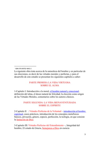 1
ISBN 978-98702-4842-2
La siguiente obra trata acerca de la naturaleza del hombre y en particular de
sus elecciones, es decir de las virtudes morales y perfectas, y para el
desarrollo de este estudio se presentan los siguientes capítulos a saber:
PARTE PRIMERA LA VIDA VIRTUOSA
SOBRE EL ALMA
1-Capitulo I: Introducción a la moral, el hombre natural y emocional,
definición del alma, el deseo natural de felicidad, la elección como origen
de las Virtudes Morales, comentarios sobre los autores clásicos.
PARTE SEGUNDA: LA VIDA BIENAVENTURADA
SOBRE EL ESPIRITU
2-Capitulo II : Virtudes Perfectas de la Voluntad – introducción al hombre
espiritual, casos prácticos, introducción de los conceptos metafísicos
básicos, privación, género, especie, perfección, la teología, en que consiste
la Imitación de Dios
3-Capitulo III: Virtudes Perfectas del Entendimiento –, Integridad del
hombre, El estado de Gracia, Semejanza a Dios en esencia
3
 