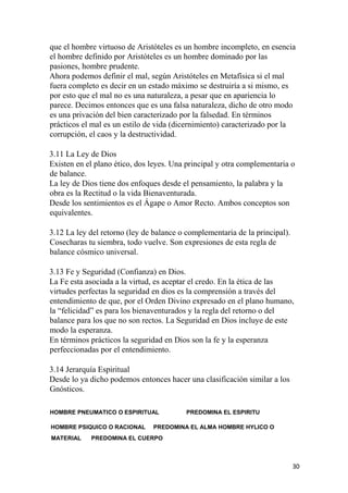 que el hombre virtuoso de Aristóteles es un hombre incompleto, en esencia
el hombre definido por Aristóteles es un hombre dominado por las
pasiones, hombre prudente.
Ahora podemos definir el mal, según Aristóteles en Metafísica si el mal
fuera completo es decir en un estado máximo se destruiría a si mismo, es
por esto que el mal no es una naturaleza, a pesar que en apariencia lo
parece. Decimos entonces que es una falsa naturaleza, dicho de otro modo
es una privación del bien caracterizado por la falsedad. En términos
prácticos el mal es un estilo de vida (dicernimiento) caracterizado por la
corrupción, el caos y la destructividad.
3.11 La Ley de Dios
Existen en el plano ético, dos leyes. Una principal y otra complementaria o
de balance.
La ley de Dios tiene dos enfoques desde el pensamiento, la palabra y la
obra es la Rectitud o la vida Bienaventurada.
Desde los sentimientos es el Ágape o Amor Recto. Ambos conceptos son
equivalentes.
3.12 La ley del retorno (ley de balance o complementaria de la principal).
Cosecharas tu siembra, todo vuelve. Son expresiones de esta regla de
balance cósmico universal.
3.13 Fe y Seguridad (Confianza) en Dios.
La Fe esta asociada a la virtud, es aceptar el credo. En la ética de las
virtudes perfectas la seguridad en dios es la comprensión a través del
entendimiento de que, por el Orden Divino expresado en el plano humano,
la “felicidad” es para los bienaventurados y la regla del retorno o del
balance para los que no son rectos. La Seguridad en Dios incluye de este
modo la esperanza.
En términos prácticos la seguridad en Dios son la fe y la esperanza
perfeccionadas por el entendimiento.
3.14 Jerarquía Espiritual
Desde lo ya dicho podemos entonces hacer una clasificación similar a los
Gnósticos.
HOMBRE PNEUMATICO O ESPIRITUAL PREDOMINA EL ESPIRITU
HOMBRE PSIQUICO O RACIONAL PREDOMINA EL ALMA HOMBRE HYLICO O
MATERIAL PREDOMINA EL CUERPO
30
 