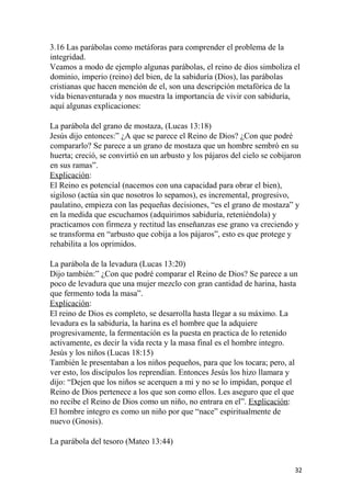 3.16 Las parábolas como metáforas para comprender el problema de la
integridad.
Veamos a modo de ejemplo algunas parábolas, el reino de dios simboliza el
dominio, imperio (reino) del bien, de la sabiduría (Dios), las parábolas
cristianas que hacen mención de el, son una descripción metafórica de la
vida bienaventurada y nos muestra la importancia de vivir con sabiduría,
aquí algunas explicaciones:
La parábola del grano de mostaza, (Lucas 13:18)
Jesús dijo entonces:” ¿A que se parece el Reino de Dios? ¿Con que podré
compararlo? Se parece a un grano de mostaza que un hombre sembró en su
huerta; creció, se convirtió en un arbusto y los pájaros del cielo se cobijaron
en sus ramas”.
Explicación:
El Reino es potencial (nacemos con una capacidad para obrar el bien),
sigiloso (actúa sin que nosotros lo sepamos), es incremental, progresivo,
paulatino, empieza con las pequeñas decisiones, “es el grano de mostaza” y
en la medida que escuchamos (adquirimos sabiduría, reteniéndola) y
practicamos con firmeza y rectitud las enseñanzas ese grano va creciendo y
se transforma en “arbusto que cobija a los pájaros”, esto es que protege y
rehabilita a los oprimidos.
La parábola de la levadura (Lucas 13:20)
Dijo también:” ¿Con que podré comparar el Reino de Dios? Se parece a un
poco de levadura que una mujer mezclo con gran cantidad de harina, hasta
que fermento toda la masa”.
Explicación:
El reino de Dios es completo, se desarrolla hasta llegar a su máximo. La
levadura es la sabiduría, la harina es el hombre que la adquiere
progresivamente, la fermentación es la puesta en practica de lo retenido
activamente, es decir la vida recta y la masa final es el hombre integro.
Jesús y los niños (Lucas 18:15)
También le presentaban a los niños pequeños, para que los tocara; pero, al
ver esto, los discípulos los reprendían. Entonces Jesús los hizo llamara y
dijo: “Dejen que los niños se acerquen a mi y no se lo impidan, porque el
Reino de Dios pertenece a los que son como ellos. Les aseguro que el que
no recibe el Reino de Dios como un niño, no entrara en el”. Explicación:
El hombre integro es como un niño por que “nace” espiritualmente de
nuevo (Gnosis).
La parábola del tesoro (Mateo 13:44)
32
 