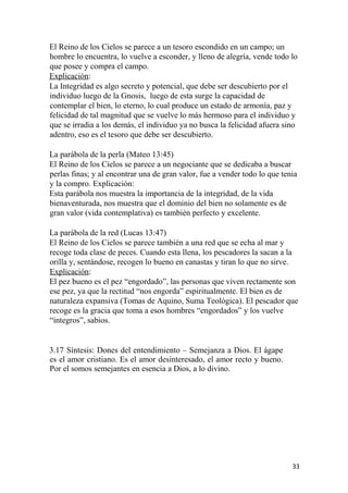 El Reino de los Cielos se parece a un tesoro escondido en un campo; un
hombre lo encuentra, lo vuelve a esconder, y lleno de alegría, vende todo lo
que posee y compra el campo.
Explicación:
La Integridad es algo secreto y potencial, que debe ser descubierto por el
individuo luego de la Gnosis, luego de esta surge la capacidad de
contemplar el bien, lo eterno, lo cual produce un estado de armonía, paz y
felicidad de tal magnitud que se vuelve lo más hermoso para el individuo y
que se irradia a los demás, el individuo ya no busca la felicidad afuera sino
adentro, eso es el tesoro que debe ser descubierto.
La parábola de la perla (Mateo 13:45)
El Reino de los Cielos se parece a un negociante que se dedicaba a buscar
perlas finas; y al encontrar una de gran valor, fue a vender todo lo que tenia
y la compro. Explicación:
Esta parábola nos muestra la importancia de la integridad, de la vida
bienaventurada, nos muestra que el dominio del bien no solamente es de
gran valor (vida contemplativa) es también perfecto y excelente.
La parábola de la red (Lucas 13:47)
El Reino de los Cielos se parece también a una red que se echa al mar y
recoge toda clase de peces. Cuando esta llena, los pescadores la sacan a la
orilla y, sentándose, recogen lo bueno en canastas y tiran lo que no sirve.
Explicación:
El pez bueno es el pez “engordado”, las personas que viven rectamente son
ese pez, ya que la rectitud “nos engorda” espiritualmente. El bien es de
naturaleza expansiva (Tomas de Aquino, Suma Teológica). El pescador que
recoge es la gracia que toma a esos hombres “engordados” y los vuelve
“íntegros”, sabios.
3.17 Síntesis: Dones del entendimiento – Semejanza a Dios. El ágape
es el amor cristiano. Es el amor desinteresado, el amor recto y bueno.
Por el somos semejantes en esencia a Dios, a lo divino.
33
 